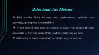 Sales Analytics Metrics
 Sales metrics helps increase your performance, optimize sales
activities, and improve accountability.
 A well-defined sales analytics strategy provides your team with focus
and clarity so they can concentrate on doing what they do best.
 Sales analysis revolves around your ability to grow revenue.
 