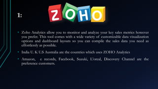 1:
• Zoho Analytics allow you to monitor and analyze your key sales metrics however
you prefer. This tool comes with a wide variety of customizable data visualization
options and dashboard layouts so you can compile the sales data you need as
effortlessly as possible.
• India U. K U.S Australia are the countries which uses ZOHO Analytics
• Amazon, e records, Facebook, Suzuki, L’oreal, Discovery Channel are the
preference customers.
 