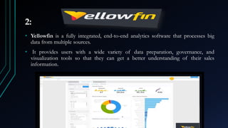 2:
• Yellowfin is a fully integrated, end-to-end analytics software that processes big
data from multiple sources.
• It provides users with a wide variety of data preparation, governance, and
visualization tools so that they can get a better understanding of their sales
information.
 