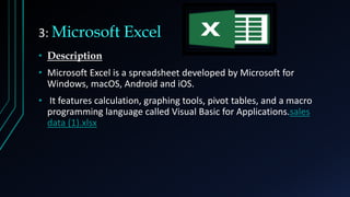 3: Microsoft Excel
• Description
• Microsoft Excel is a spreadsheet developed by Microsoft for
Windows, macOS, Android and iOS.
• It features calculation, graphing tools, pivot tables, and a macro
programming language called Visual Basic for Applications.sales
data (1).xlsx
 