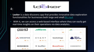 4:
• Looker is a data-discovery app that provides innovative data exploration
functionalities for businesses both large and small.BA.mp4
• With it, we can access a web-based interface where they can easily get
real-time insights on their operations via data analytics.
 