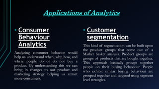Applications of Analytics
• Consumer
Behaviour
Analytics
Analyzing consumer behavior would
help us understand when, why, how, and
where people do or do not buy a
product. By understanding this we can
bring in changes to our product and
marketing strategy helping us attract
more consumers.
• Customer
segmentation
This kind of segmentation can be built upon
the product groups that come out of a
Market basket analysis. Product groups are
groups of products that are bought together.
This approach basically groups together
people on their buying behaviour. People
who exhibit similar buying behaviour are
grouped together and targeted using segment
level strategies.
 