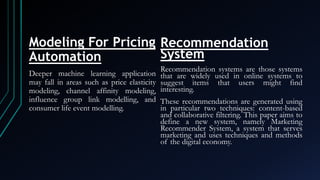 Modeling For Pricing
Automation
Deeper machine learning application
may fall in areas such as price elasticity
modeling, channel affinity modeling,
influence group link modelling, and
consumer life event modelling.
Recommendation
System
Recommendation systems are those systems
that are widely used in online systems to
suggest items that users might find
interesting.
These recommendations are generated using
in particular two techniques: content-based
and collaborative filtering. This paper aims to
define a new system, namely Marketing
Recommender System, a system that serves
marketing and uses techniques and methods
of the digital economy.
 