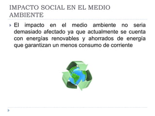 IMPACTO SOCIAL EN EL MEDIO
AMBIENTE


El impacto en el medio ambiente no seria
demasiado afectado ya que actualmente se cuenta
con energías renovables y ahorrados de energía
que garantizan un menos consumo de corriente

 