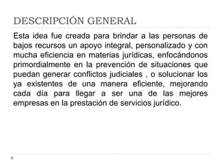 DESCRIPCIÓN GENERAL
Esta idea fue creada para brindar a las personas de
bajos recursos un apoyo integral, personalizado y con
mucha eficiencia en materias jurídicas, enfocándonos
primordialmente en la prevención de situaciones que
puedan generar conflictos judiciales , o solucionar los
ya existentes de una manera eficiente, mejorando
cada día para llegar a ser una de las mejores
empresas en la prestación de servicios jurídico.

 