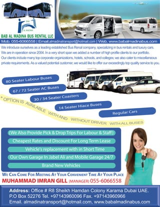 BAB 
AL MADINA 
BAB AL MADINA BUS RENTAL LLC 
Mob. 055-6066558 | Email.almadinatransport@hotmail.com | Web. www.babalmadinabus.com 
We introduce ourselves as a leading established Bus Renal company, specializing in bus rentals and luxury cars. 
We are in operation since 2004. In a very short span we added a number of high profile clients to our portfolio. 
Our clients include many top corporate organizations, hotels, schools, and colleges; we also cater to miscellaneous 
private requirements. As a valued potential customer, we would like to offer our exceedingly top quality service to you. 
80 Seater Labour Buses 
67 / 72 Seater AC Buses 
30 / 34 Seater Coasters 
14 Seater Hiace Buses 
Regular Cars 
(We Also Provide Pick & Drop Trips For Labour & Sta") 
Cheapest Rates and Discount For Long Term Lease 
Vehicle's replacement with in Short Time 
Our Own Garage In Jabel Ali and Mobile Garage 24/7 
Brand New Vehicles 
WE CAN COME FOR MEETING AT YOUR CONVENIENT TIME AT YOUR PLACE 
MUHAMMAD IMRAN GILL (MANAGER) 055-6066558 
Address: Office # R8 Sheikh Hamdan Colony Karama Dubai UAE. 
P.O Box 52276 Tel. +97143960096 Fax. +97143960966 
Email. almadinatransport@hotmail.com, www.babalmadinabus.com 
