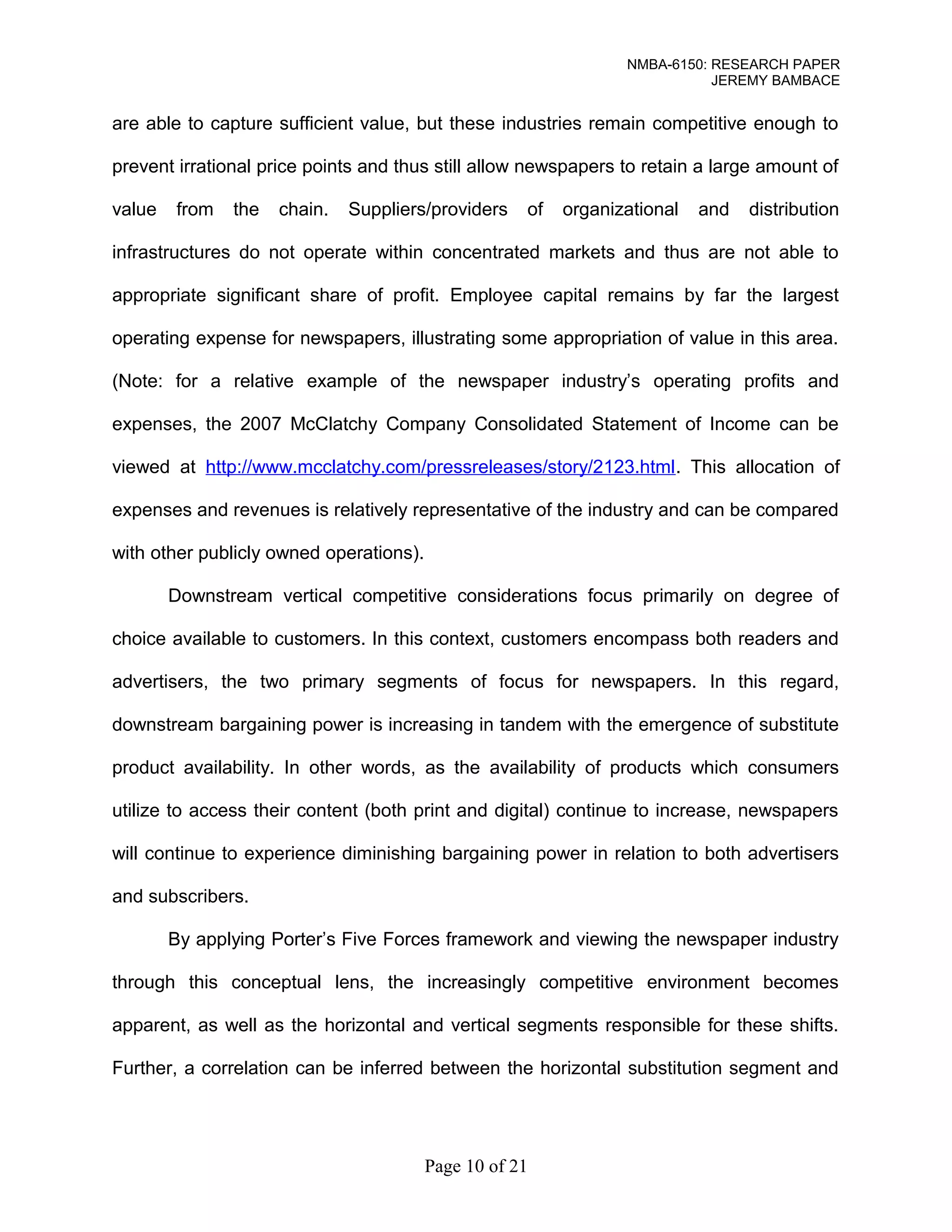 NMBA-6150: RESEARCH PAPER 
JEREMY BAMBACE 
are able to capture sufficient value, but these industries remain competitive enough to 
prevent irrational price points and thus still allow newspapers to retain a large amount of 
value from the chain. Suppliers/providers of organizational and distribution 
infrastructures do not operate within concentrated markets and thus are not able to 
appropriate significant share of profit. Employee capital remains by far the largest 
operating expense for newspapers, illustrating some appropriation of value in this area. 
(Note: for a relative example of the newspaper industry’s operating profits and 
expenses, the 2007 McClatchy Company Consolidated Statement of Income can be 
viewed at http://www.mcclatchy.com/pressreleases/story/2123.html. This allocation of 
expenses and revenues is relatively representative of the industry and can be compared 
with other publicly owned operations). 
Downstream vertical competitive considerations focus primarily on degree of 
choice available to customers. In this context, customers encompass both readers and 
advertisers, the two primary segments of focus for newspapers. In this regard, 
downstream bargaining power is increasing in tandem with the emergence of substitute 
product availability. In other words, as the availability of products which consumers 
utilize to access their content (both print and digital) continue to increase, newspapers 
will continue to experience diminishing bargaining power in relation to both advertisers 
and subscribers. 
By applying Porter’s Five Forces framework and viewing the newspaper industry 
through this conceptual lens, the increasingly competitive environment becomes 
apparent, as well as the horizontal and vertical segments responsible for these shifts. 
Further, a correlation can be inferred between the horizontal substitution segment and 
Page 10 of 21 
 