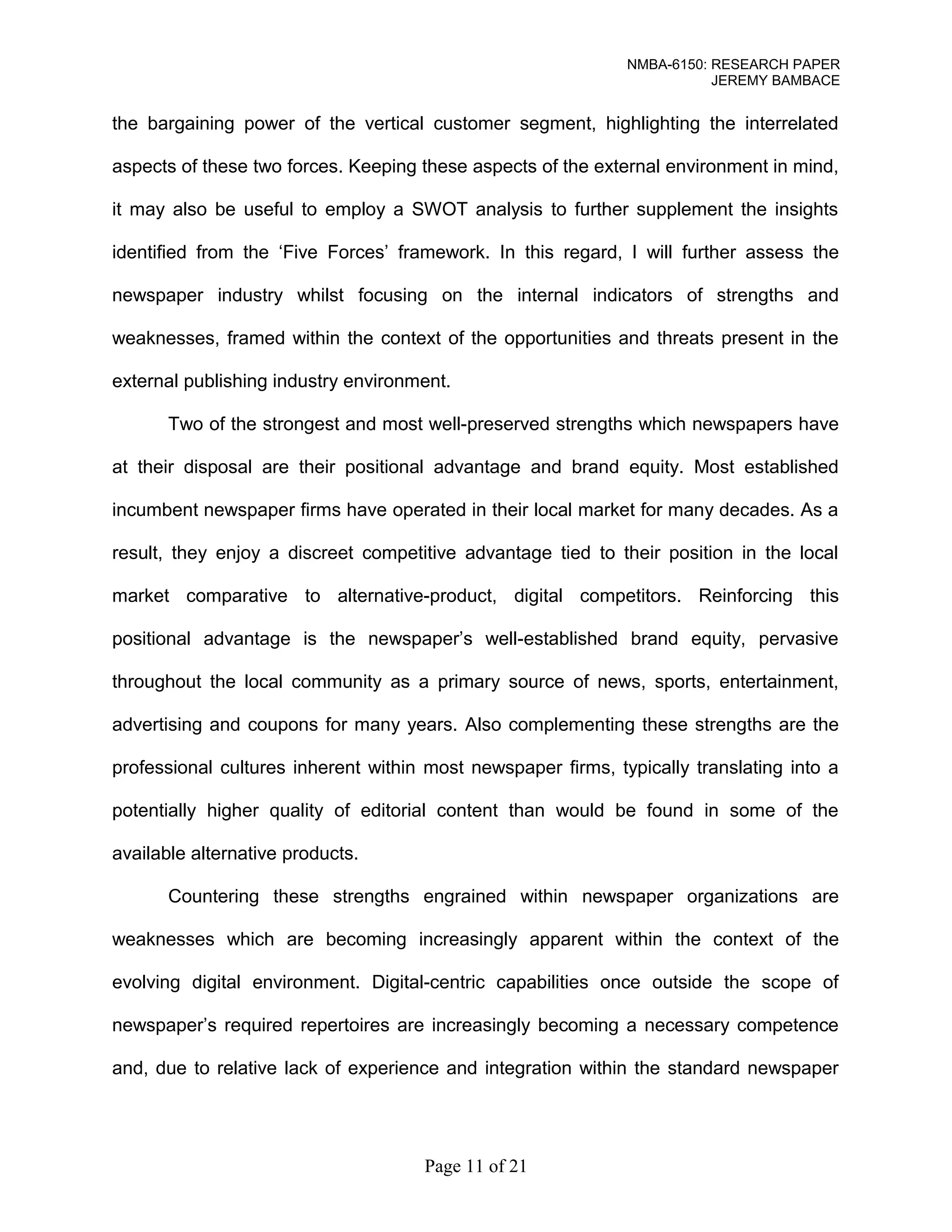 NMBA-6150: RESEARCH PAPER 
JEREMY BAMBACE 
the bargaining power of the vertical customer segment, highlighting the interrelated 
aspects of these two forces. Keeping these aspects of the external environment in mind, 
it may also be useful to employ a SWOT analysis to further supplement the insights 
identified from the ‘Five Forces’ framework. In this regard, I will further assess the 
newspaper industry whilst focusing on the internal indicators of strengths and 
weaknesses, framed within the context of the opportunities and threats present in the 
external publishing industry environment. 
Two of the strongest and most well-preserved strengths which newspapers have 
at their disposal are their positional advantage and brand equity. Most established 
incumbent newspaper firms have operated in their local market for many decades. As a 
result, they enjoy a discreet competitive advantage tied to their position in the local 
market comparative to alternative-product, digital competitors. Reinforcing this 
positional advantage is the newspaper’s well-established brand equity, pervasive 
throughout the local community as a primary source of news, sports, entertainment, 
advertising and coupons for many years. Also complementing these strengths are the 
professional cultures inherent within most newspaper firms, typically translating into a 
potentially higher quality of editorial content than would be found in some of the 
available alternative products. 
Countering these strengths engrained within newspaper organizations are 
weaknesses which are becoming increasingly apparent within the context of the 
evolving digital environment. Digital-centric capabilities once outside the scope of 
newspaper’s required repertoires are increasingly becoming a necessary competence 
and, due to relative lack of experience and integration within the standard newspaper 
Page 11 of 21 
 