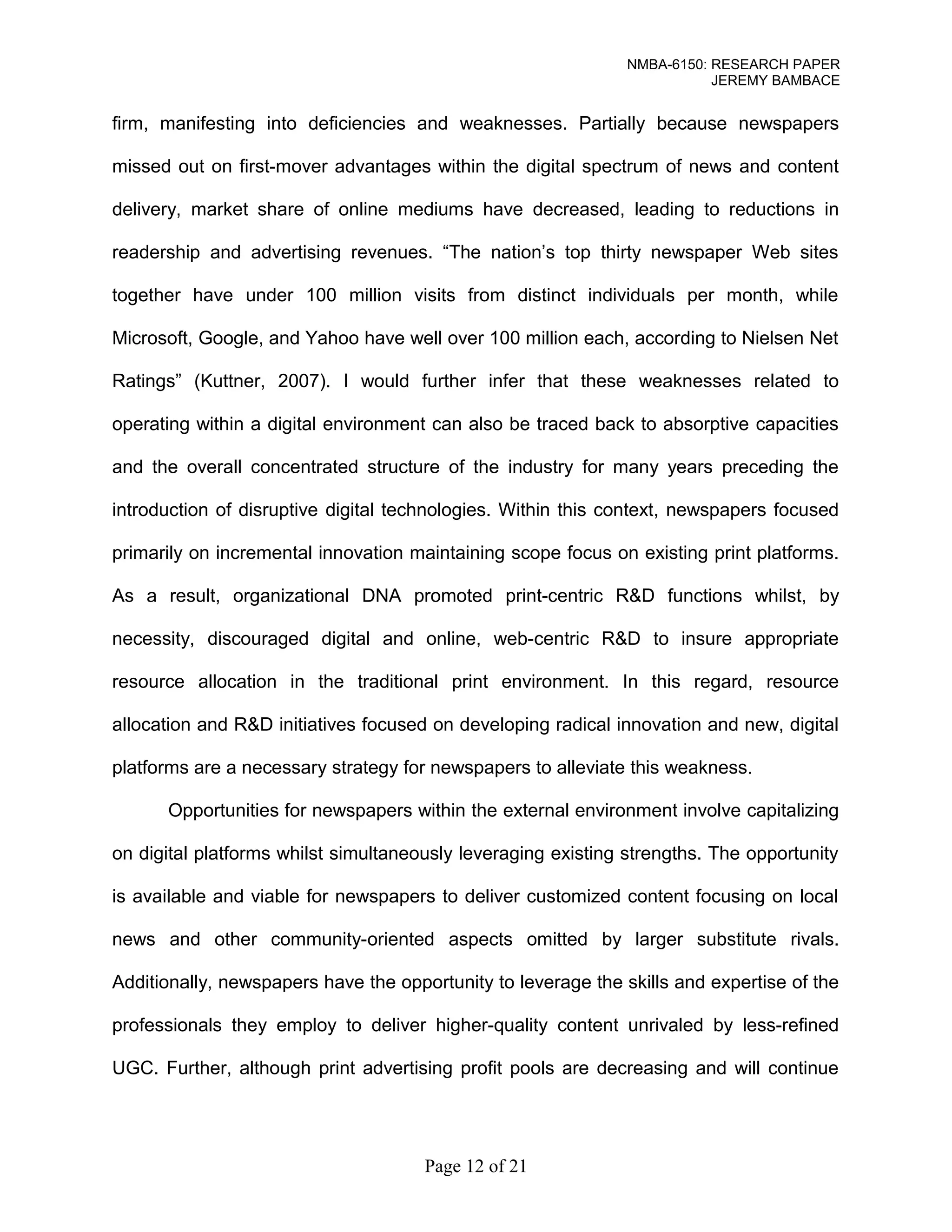 NMBA-6150: RESEARCH PAPER 
JEREMY BAMBACE 
firm, manifesting into deficiencies and weaknesses. Partially because newspapers 
missed out on first-mover advantages within the digital spectrum of news and content 
delivery, market share of online mediums have decreased, leading to reductions in 
readership and advertising revenues. “The nation’s top thirty newspaper Web sites 
together have under 100 million visits from distinct individuals per month, while 
Microsoft, Google, and Yahoo have well over 100 million each, according to Nielsen Net 
Ratings” (Kuttner, 2007). I would further infer that these weaknesses related to 
operating within a digital environment can also be traced back to absorptive capacities 
and the overall concentrated structure of the industry for many years preceding the 
introduction of disruptive digital technologies. Within this context, newspapers focused 
primarily on incremental innovation maintaining scope focus on existing print platforms. 
As a result, organizational DNA promoted print-centric R&D functions whilst, by 
necessity, discouraged digital and online, web-centric R&D to insure appropriate 
resource allocation in the traditional print environment. In this regard, resource 
allocation and R&D initiatives focused on developing radical innovation and new, digital 
platforms are a necessary strategy for newspapers to alleviate this weakness. 
Opportunities for newspapers within the external environment involve capitalizing 
on digital platforms whilst simultaneously leveraging existing strengths. The opportunity 
is available and viable for newspapers to deliver customized content focusing on local 
news and other community-oriented aspects omitted by larger substitute rivals. 
Additionally, newspapers have the opportunity to leverage the skills and expertise of the 
professionals they employ to deliver higher-quality content unrivaled by less-refined 
UGC. Further, although print advertising profit pools are decreasing and will continue 
Page 12 of 21 
 