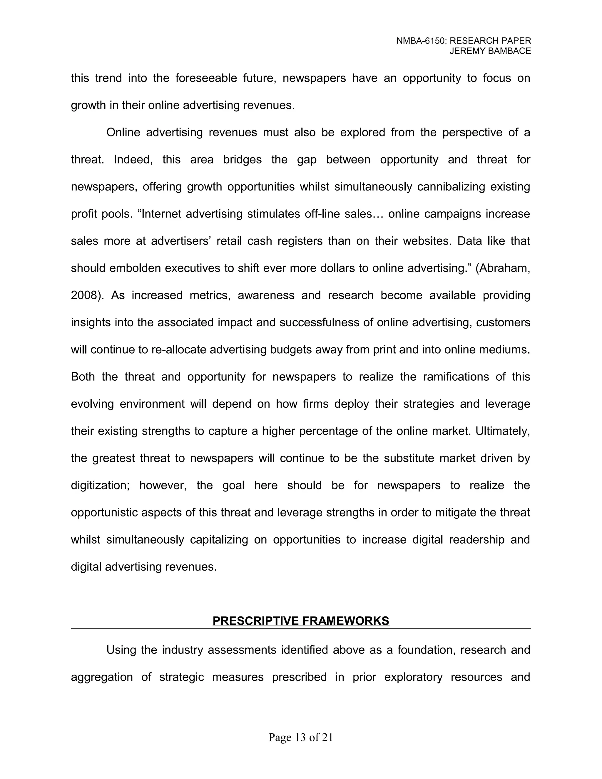 NMBA-6150: RESEARCH PAPER 
JEREMY BAMBACE 
this trend into the foreseeable future, newspapers have an opportunity to focus on 
growth in their online advertising revenues. 
Online advertising revenues must also be explored from the perspective of a 
threat. Indeed, this area bridges the gap between opportunity and threat for 
newspapers, offering growth opportunities whilst simultaneously cannibalizing existing 
profit pools. “Internet advertising stimulates off-line sales… online campaigns increase 
sales more at advertisers’ retail cash registers than on their websites. Data like that 
should embolden executives to shift ever more dollars to online advertising.” (Abraham, 
2008). As increased metrics, awareness and research become available providing 
insights into the associated impact and successfulness of online advertising, customers 
will continue to re-allocate advertising budgets away from print and into online mediums. 
Both the threat and opportunity for newspapers to realize the ramifications of this 
evolving environment will depend on how firms deploy their strategies and leverage 
their existing strengths to capture a higher percentage of the online market. Ultimately, 
the greatest threat to newspapers will continue to be the substitute market driven by 
digitization; however, the goal here should be for newspapers to realize the 
opportunistic aspects of this threat and leverage strengths in order to mitigate the threat 
whilst simultaneously capitalizing on opportunities to increase digital readership and 
digital advertising revenues. 
PRESCRIPTIVE FRAMEWORKS 
Using the industry assessments identified above as a foundation, research and 
aggregation of strategic measures prescribed in prior exploratory resources and 
Page 13 of 21 
 