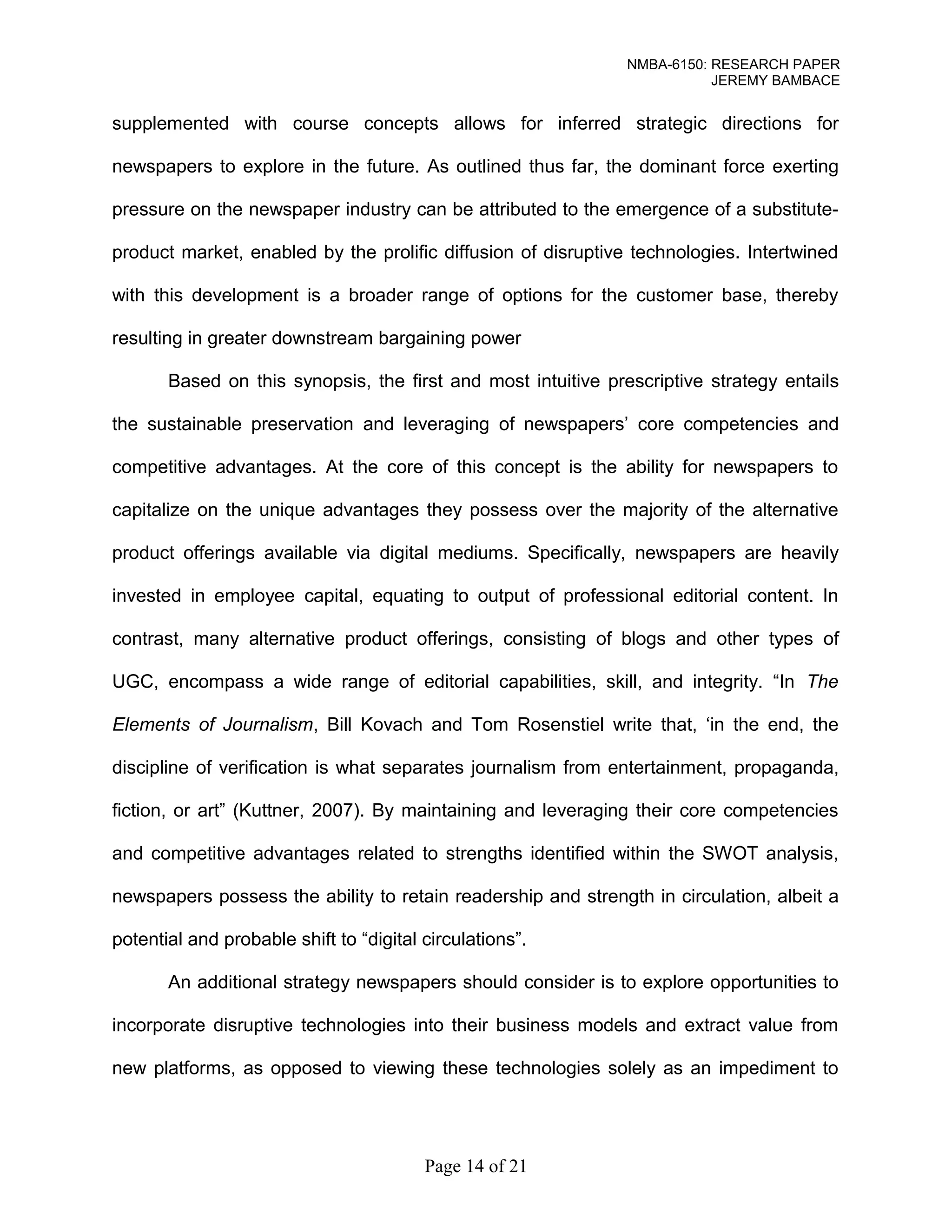 NMBA-6150: RESEARCH PAPER 
JEREMY BAMBACE 
supplemented with course concepts allows for inferred strategic directions for 
newspapers to explore in the future. As outlined thus far, the dominant force exerting 
pressure on the newspaper industry can be attributed to the emergence of a substitute-product 
market, enabled by the prolific diffusion of disruptive technologies. Intertwined 
with this development is a broader range of options for the customer base, thereby 
resulting in greater downstream bargaining power 
Based on this synopsis, the first and most intuitive prescriptive strategy entails 
the sustainable preservation and leveraging of newspapers’ core competencies and 
competitive advantages. At the core of this concept is the ability for newspapers to 
capitalize on the unique advantages they possess over the majority of the alternative 
product offerings available via digital mediums. Specifically, newspapers are heavily 
invested in employee capital, equating to output of professional editorial content. In 
contrast, many alternative product offerings, consisting of blogs and other types of 
UGC, encompass a wide range of editorial capabilities, skill, and integrity. “In The 
Elements of Journalism, Bill Kovach and Tom Rosenstiel write that, ‘in the end, the 
discipline of verification is what separates journalism from entertainment, propaganda, 
fiction, or art” (Kuttner, 2007). By maintaining and leveraging their core competencies 
and competitive advantages related to strengths identified within the SWOT analysis, 
newspapers possess the ability to retain readership and strength in circulation, albeit a 
potential and probable shift to “digital circulations”. 
An additional strategy newspapers should consider is to explore opportunities to 
incorporate disruptive technologies into their business models and extract value from 
new platforms, as opposed to viewing these technologies solely as an impediment to 
Page 14 of 21 
 