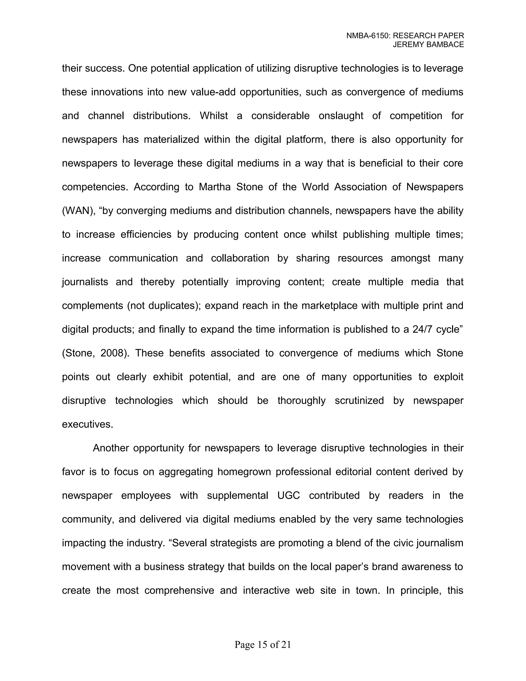 NMBA-6150: RESEARCH PAPER 
JEREMY BAMBACE 
their success. One potential application of utilizing disruptive technologies is to leverage 
these innovations into new value-add opportunities, such as convergence of mediums 
and channel distributions. Whilst a considerable onslaught of competition for 
newspapers has materialized within the digital platform, there is also opportunity for 
newspapers to leverage these digital mediums in a way that is beneficial to their core 
competencies. According to Martha Stone of the World Association of Newspapers 
(WAN), “by converging mediums and distribution channels, newspapers have the ability 
to increase efficiencies by producing content once whilst publishing multiple times; 
increase communication and collaboration by sharing resources amongst many 
journalists and thereby potentially improving content; create multiple media that 
complements (not duplicates); expand reach in the marketplace with multiple print and 
digital products; and finally to expand the time information is published to a 24/7 cycle” 
(Stone, 2008). These benefits associated to convergence of mediums which Stone 
points out clearly exhibit potential, and are one of many opportunities to exploit 
disruptive technologies which should be thoroughly scrutinized by newspaper 
executives. 
Another opportunity for newspapers to leverage disruptive technologies in their 
favor is to focus on aggregating homegrown professional editorial content derived by 
newspaper employees with supplemental UGC contributed by readers in the 
community, and delivered via digital mediums enabled by the very same technologies 
impacting the industry. “Several strategists are promoting a blend of the civic journalism 
movement with a business strategy that builds on the local paper’s brand awareness to 
create the most comprehensive and interactive web site in town. In principle, this 
Page 15 of 21 
 