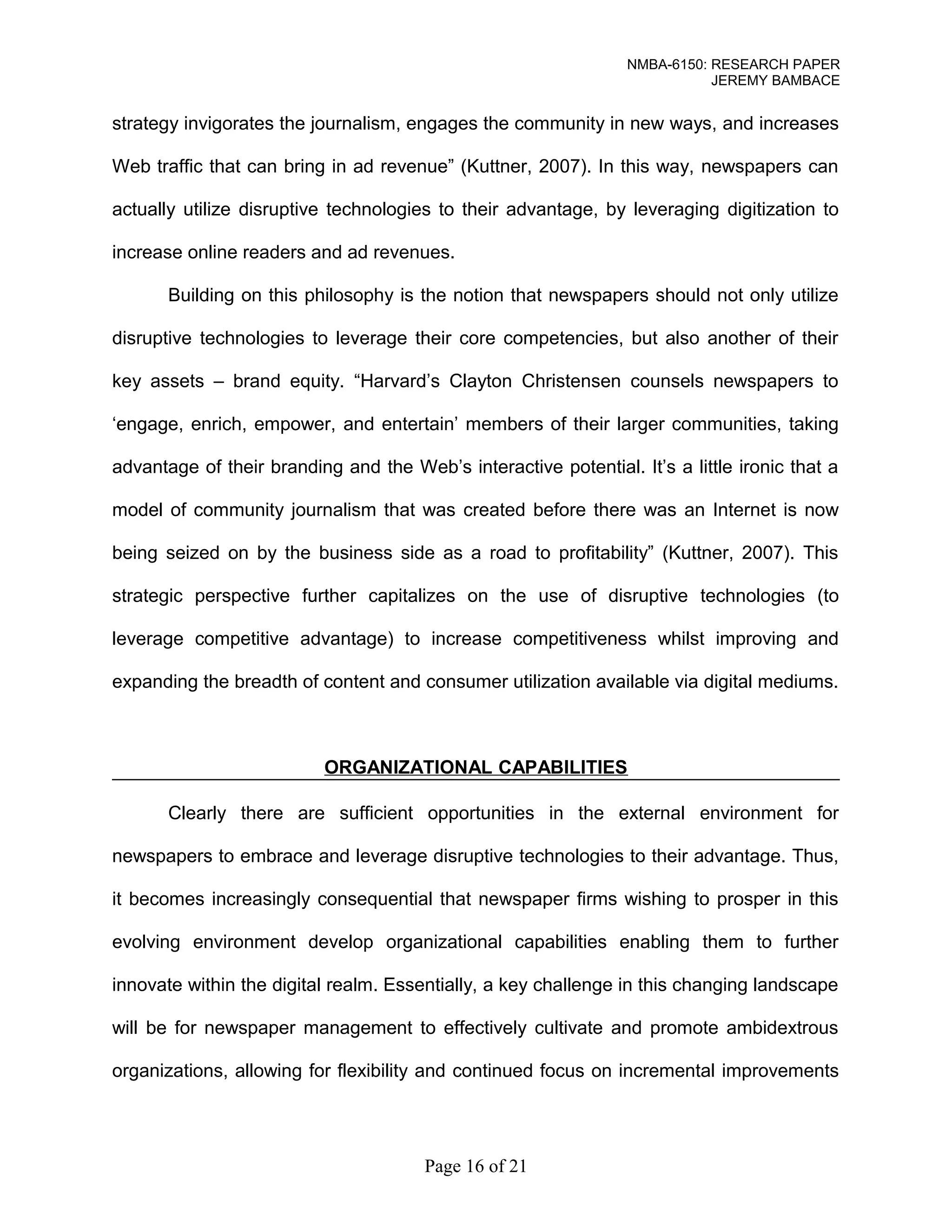 NMBA-6150: RESEARCH PAPER 
JEREMY BAMBACE 
strategy invigorates the journalism, engages the community in new ways, and increases 
Web traffic that can bring in ad revenue” (Kuttner, 2007). In this way, newspapers can 
actually utilize disruptive technologies to their advantage, by leveraging digitization to 
increase online readers and ad revenues. 
Building on this philosophy is the notion that newspapers should not only utilize 
disruptive technologies to leverage their core competencies, but also another of their 
key assets – brand equity. “Harvard’s Clayton Christensen counsels newspapers to 
‘engage, enrich, empower, and entertain’ members of their larger communities, taking 
advantage of their branding and the Web’s interactive potential. It’s a little ironic that a 
model of community journalism that was created before there was an Internet is now 
being seized on by the business side as a road to profitability” (Kuttner, 2007). This 
strategic perspective further capitalizes on the use of disruptive technologies (to 
leverage competitive advantage) to increase competitiveness whilst improving and 
expanding the breadth of content and consumer utilization available via digital mediums. 
ORGANIZATIONAL CAPABILITIES 
Clearly there are sufficient opportunities in the external environment for 
newspapers to embrace and leverage disruptive technologies to their advantage. Thus, 
it becomes increasingly consequential that newspaper firms wishing to prosper in this 
evolving environment develop organizational capabilities enabling them to further 
innovate within the digital realm. Essentially, a key challenge in this changing landscape 
will be for newspaper management to effectively cultivate and promote ambidextrous 
organizations, allowing for flexibility and continued focus on incremental improvements 
Page 16 of 21 
 