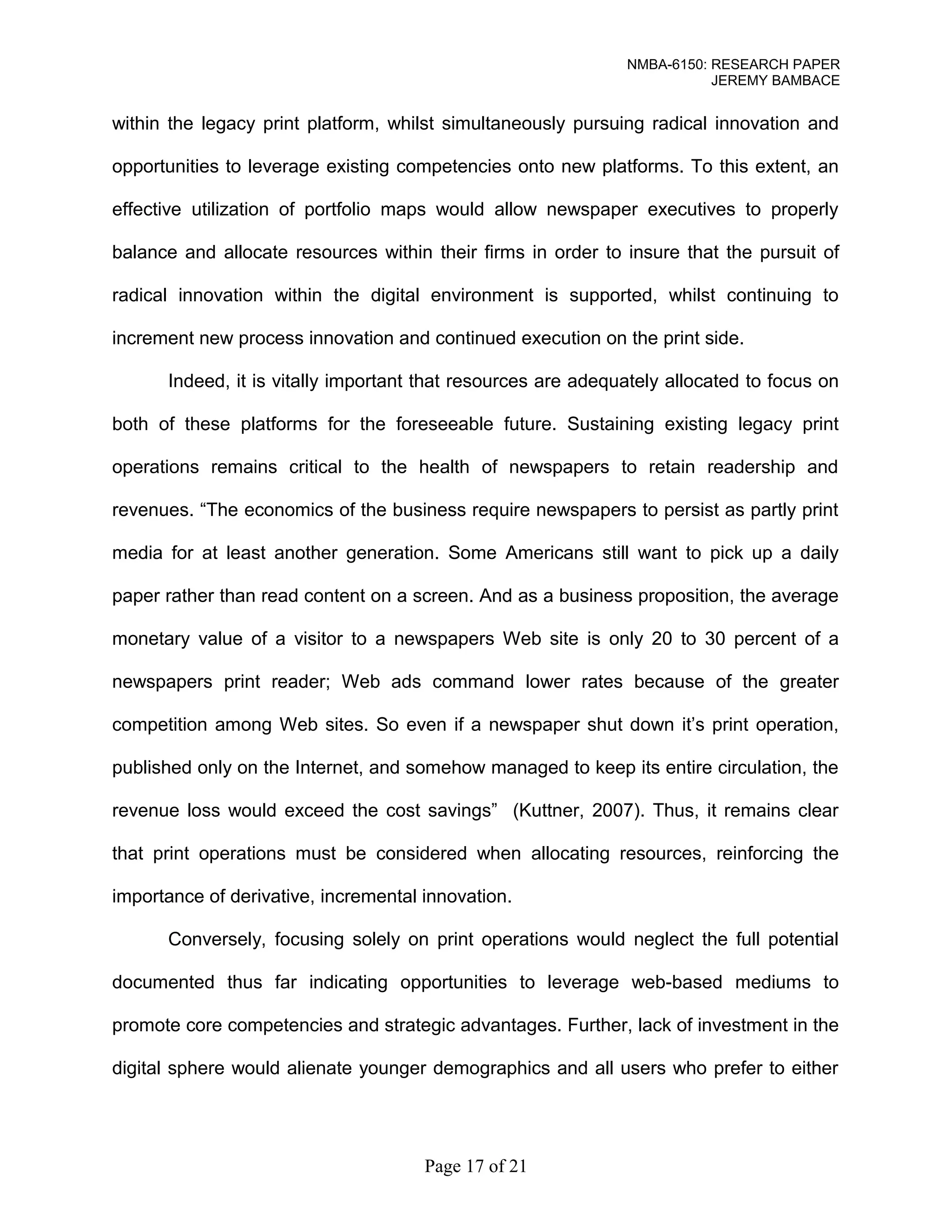 NMBA-6150: RESEARCH PAPER 
JEREMY BAMBACE 
within the legacy print platform, whilst simultaneously pursuing radical innovation and 
opportunities to leverage existing competencies onto new platforms. To this extent, an 
effective utilization of portfolio maps would allow newspaper executives to properly 
balance and allocate resources within their firms in order to insure that the pursuit of 
radical innovation within the digital environment is supported, whilst continuing to 
increment new process innovation and continued execution on the print side. 
Indeed, it is vitally important that resources are adequately allocated to focus on 
both of these platforms for the foreseeable future. Sustaining existing legacy print 
operations remains critical to the health of newspapers to retain readership and 
revenues. “The economics of the business require newspapers to persist as partly print 
media for at least another generation. Some Americans still want to pick up a daily 
paper rather than read content on a screen. And as a business proposition, the average 
monetary value of a visitor to a newspapers Web site is only 20 to 30 percent of a 
newspapers print reader; Web ads command lower rates because of the greater 
competition among Web sites. So even if a newspaper shut down it’s print operation, 
published only on the Internet, and somehow managed to keep its entire circulation, the 
revenue loss would exceed the cost savings” (Kuttner, 2007). Thus, it remains clear 
that print operations must be considered when allocating resources, reinforcing the 
importance of derivative, incremental innovation. 
Conversely, focusing solely on print operations would neglect the full potential 
documented thus far indicating opportunities to leverage web-based mediums to 
promote core competencies and strategic advantages. Further, lack of investment in the 
digital sphere would alienate younger demographics and all users who prefer to either 
Page 17 of 21 
 