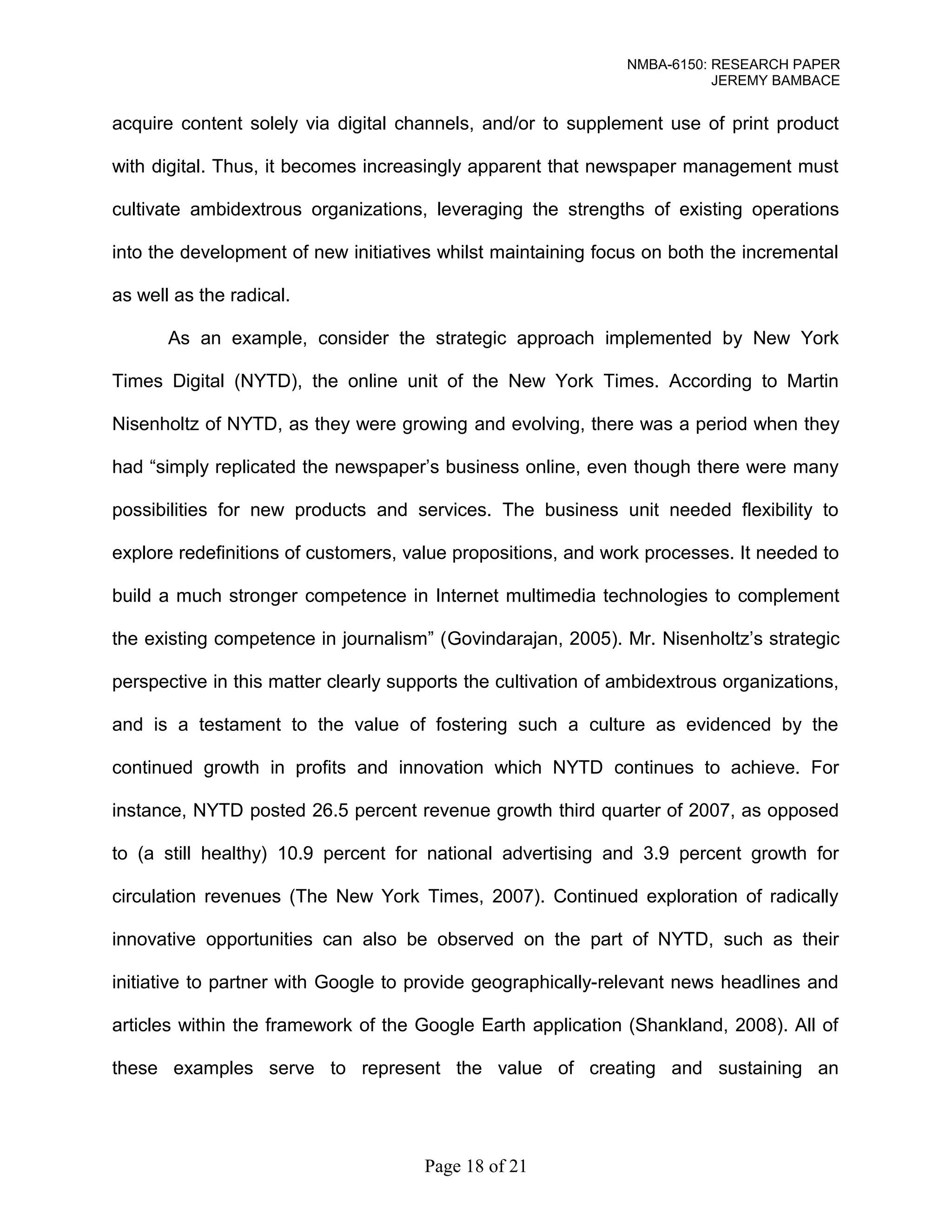 NMBA-6150: RESEARCH PAPER 
JEREMY BAMBACE 
acquire content solely via digital channels, and/or to supplement use of print product 
with digital. Thus, it becomes increasingly apparent that newspaper management must 
cultivate ambidextrous organizations, leveraging the strengths of existing operations 
into the development of new initiatives whilst maintaining focus on both the incremental 
as well as the radical. 
As an example, consider the strategic approach implemented by New York 
Times Digital (NYTD), the online unit of the New York Times. According to Martin 
Nisenholtz of NYTD, as they were growing and evolving, there was a period when they 
had “simply replicated the newspaper’s business online, even though there were many 
possibilities for new products and services. The business unit needed flexibility to 
explore redefinitions of customers, value propositions, and work processes. It needed to 
build a much stronger competence in Internet multimedia technologies to complement 
the existing competence in journalism” (Govindarajan, 2005). Mr. Nisenholtz’s strategic 
perspective in this matter clearly supports the cultivation of ambidextrous organizations, 
and is a testament to the value of fostering such a culture as evidenced by the 
continued growth in profits and innovation which NYTD continues to achieve. For 
instance, NYTD posted 26.5 percent revenue growth third quarter of 2007, as opposed 
to (a still healthy) 10.9 percent for national advertising and 3.9 percent growth for 
circulation revenues (The New York Times, 2007). Continued exploration of radically 
innovative opportunities can also be observed on the part of NYTD, such as their 
initiative to partner with Google to provide geographically-relevant news headlines and 
articles within the framework of the Google Earth application (Shankland, 2008). All of 
these examples serve to represent the value of creating and sustaining an 
Page 18 of 21 
 