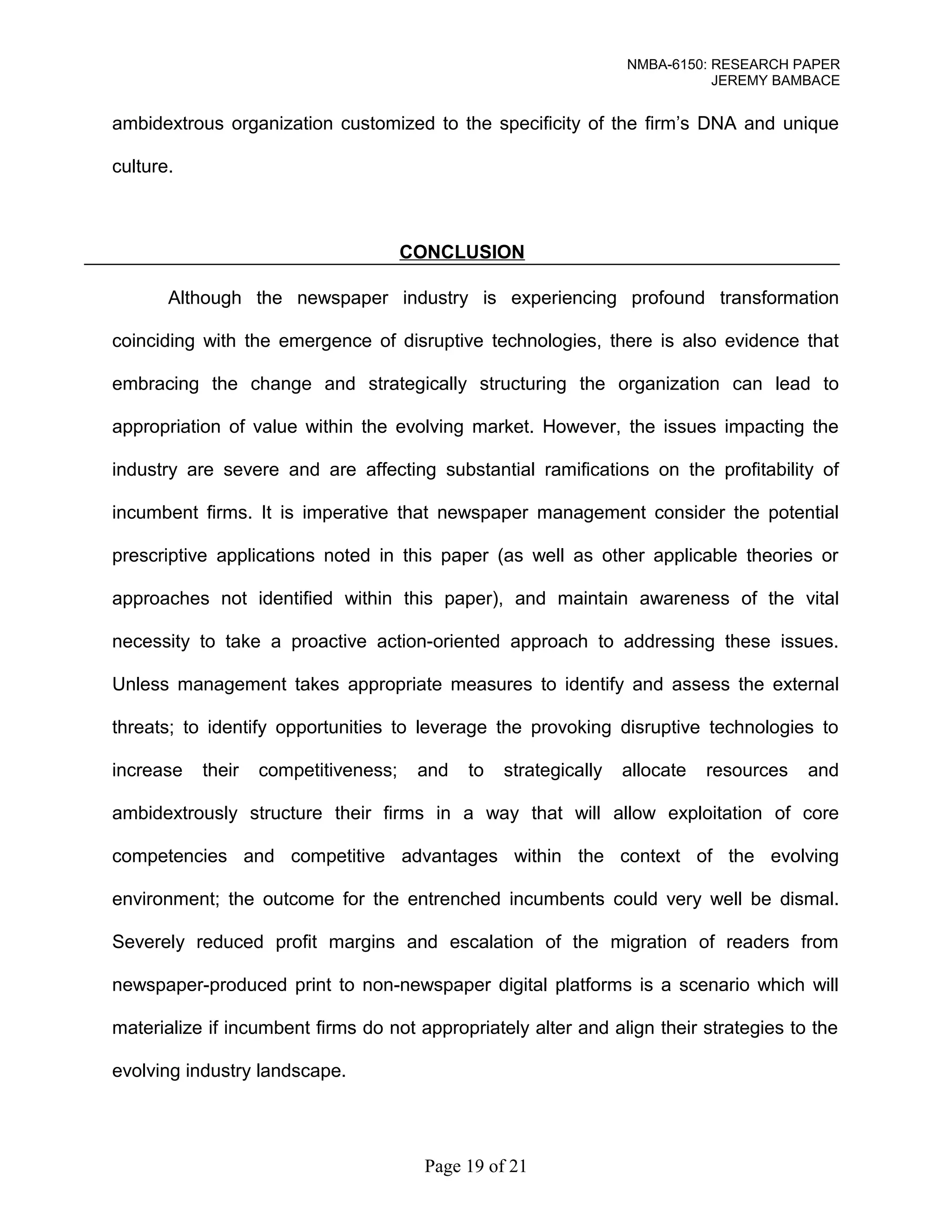 NMBA-6150: RESEARCH PAPER 
JEREMY BAMBACE 
ambidextrous organization customized to the specificity of the firm’s DNA and unique 
culture. 
CONCLUSION 
Although the newspaper industry is experiencing profound transformation 
coinciding with the emergence of disruptive technologies, there is also evidence that 
embracing the change and strategically structuring the organization can lead to 
appropriation of value within the evolving market. However, the issues impacting the 
industry are severe and are affecting substantial ramifications on the profitability of 
incumbent firms. It is imperative that newspaper management consider the potential 
prescriptive applications noted in this paper (as well as other applicable theories or 
approaches not identified within this paper), and maintain awareness of the vital 
necessity to take a proactive action-oriented approach to addressing these issues. 
Unless management takes appropriate measures to identify and assess the external 
threats; to identify opportunities to leverage the provoking disruptive technologies to 
increase their competitiveness; and to strategically allocate resources and 
ambidextrously structure their firms in a way that will allow exploitation of core 
competencies and competitive advantages within the context of the evolving 
environment; the outcome for the entrenched incumbents could very well be dismal. 
Severely reduced profit margins and escalation of the migration of readers from 
newspaper-produced print to non-newspaper digital platforms is a scenario which will 
materialize if incumbent firms do not appropriately alter and align their strategies to the 
evolving industry landscape. 
Page 19 of 21 
 