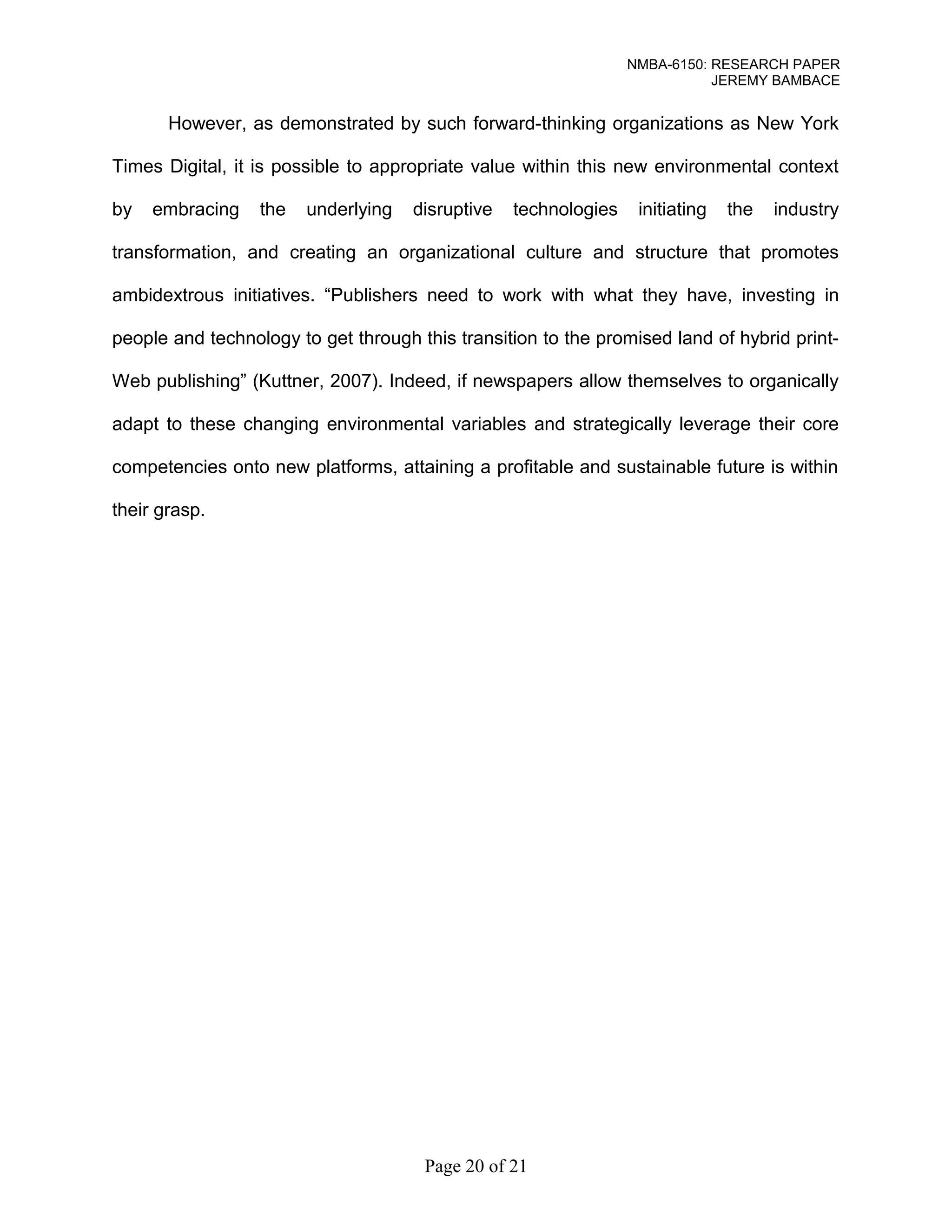 NMBA-6150: RESEARCH PAPER 
JEREMY BAMBACE 
However, as demonstrated by such forward-thinking organizations as New York 
Times Digital, it is possible to appropriate value within this new environmental context 
by embracing the underlying disruptive technologies initiating the industry 
transformation, and creating an organizational culture and structure that promotes 
ambidextrous initiatives. “Publishers need to work with what they have, investing in 
people and technology to get through this transition to the promised land of hybrid print- 
Web publishing” (Kuttner, 2007). Indeed, if newspapers allow themselves to organically 
adapt to these changing environmental variables and strategically leverage their core 
competencies onto new platforms, attaining a profitable and sustainable future is within 
their grasp. 
Page 20 of 21 
 