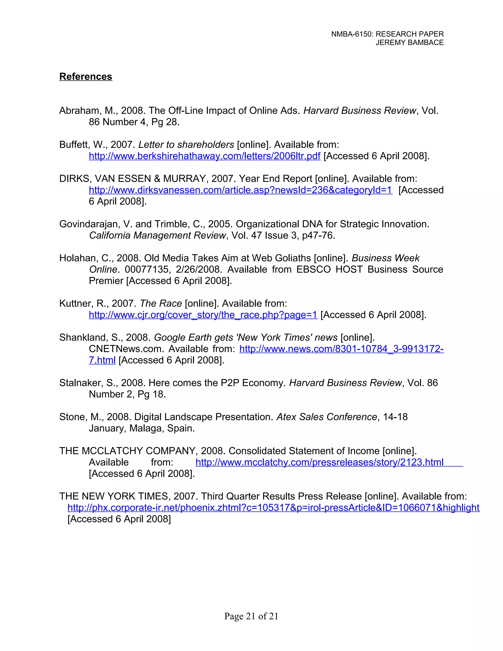 NMBA-6150: RESEARCH PAPER 
JEREMY BAMBACE 
References 
Abraham, M., 2008. The Off-Line Impact of Online Ads. Harvard Business Review, Vol. 
86 Number 4, Pg 28. 
Buffett, W., 2007. Letter to shareholders [online]. Available from: 
http://www.berkshirehathaway.com/letters/2006ltr.pdf [Accessed 6 April 2008]. 
DIRKS, VAN ESSEN & MURRAY, 2007. Year End Report [online]. Available from: 
http://www.dirksvanessen.com/article.asp?newsId=236&categoryId=1 [Accessed 
6 April 2008]. 
Govindarajan, V. and Trimble, C., 2005. Organizational DNA for Strategic Innovation. 
California Management Review, Vol. 47 Issue 3, p47-76. 
Holahan, C., 2008. Old Media Takes Aim at Web Goliaths [online]. Business Week 
Online. 00077135, 2/26/2008. Available from EBSCO HOST Business Source 
Premier [Accessed 6 April 2008]. 
Kuttner, R., 2007. The Race [online]. Available from: 
http://www.cjr.org/cover_story/the_race.php?page=1 [Accessed 6 April 2008]. 
Shankland, S., 2008. Google Earth gets 'New York Times' news [online]. 
CNETNews.com. Available from: http://www.news.com/8301-10784_3-9913172- 
7.html [Accessed 6 April 2008]. 
Stalnaker, S., 2008. Here comes the P2P Economy. Harvard Business Review, Vol. 86 
Number 2, Pg 18. 
Stone, M., 2008. Digital Landscape Presentation. Atex Sales Conference, 14-18 
January, Malaga, Spain. 
THE MCCLATCHY COMPANY, 2008. Consolidated Statement of Income [online]. 
Available from: http://www.mcclatchy.com/pressreleases/story/2123.html 
[Accessed 6 April 2008]. 
THE NEW YORK TIMES, 2007. Third Quarter Results Press Release [online]. Available from: 
http://phx.corporate-ir.net/phoenix.zhtml?c=105317&p=irol-pressArticle&ID=1066071&highlight 
[Accessed 6 April 2008] 
Page 21 of 21 
