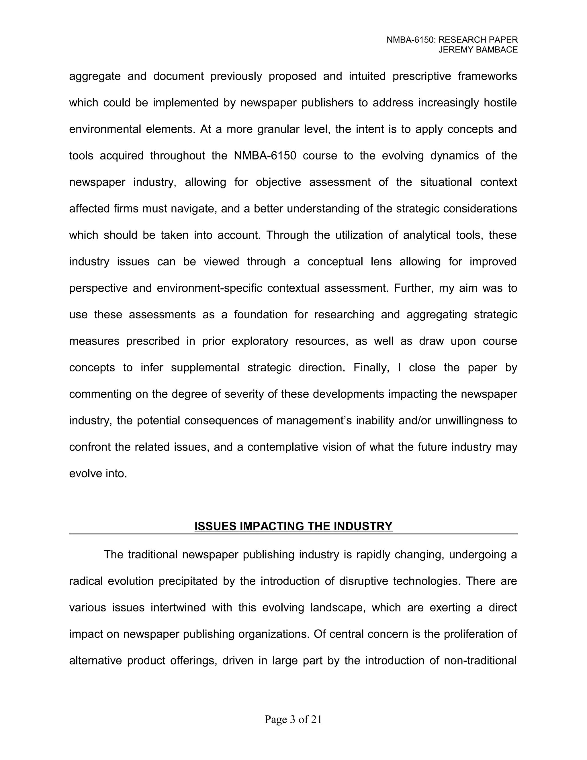 NMBA-6150: RESEARCH PAPER 
JEREMY BAMBACE 
aggregate and document previously proposed and intuited prescriptive frameworks 
which could be implemented by newspaper publishers to address increasingly hostile 
environmental elements. At a more granular level, the intent is to apply concepts and 
tools acquired throughout the NMBA-6150 course to the evolving dynamics of the 
newspaper industry, allowing for objective assessment of the situational context 
affected firms must navigate, and a better understanding of the strategic considerations 
which should be taken into account. Through the utilization of analytical tools, these 
industry issues can be viewed through a conceptual lens allowing for improved 
perspective and environment-specific contextual assessment. Further, my aim was to 
use these assessments as a foundation for researching and aggregating strategic 
measures prescribed in prior exploratory resources, as well as draw upon course 
concepts to infer supplemental strategic direction. Finally, I close the paper by 
commenting on the degree of severity of these developments impacting the newspaper 
industry, the potential consequences of management’s inability and/or unwillingness to 
confront the related issues, and a contemplative vision of what the future industry may 
evolve into. 
ISSUES IMPACTING THE INDUSTRY 
The traditional newspaper publishing industry is rapidly changing, undergoing a 
radical evolution precipitated by the introduction of disruptive technologies. There are 
various issues intertwined with this evolving landscape, which are exerting a direct 
impact on newspaper publishing organizations. Of central concern is the proliferation of 
alternative product offerings, driven in large part by the introduction of non-traditional 
Page 3 of 21 
 
