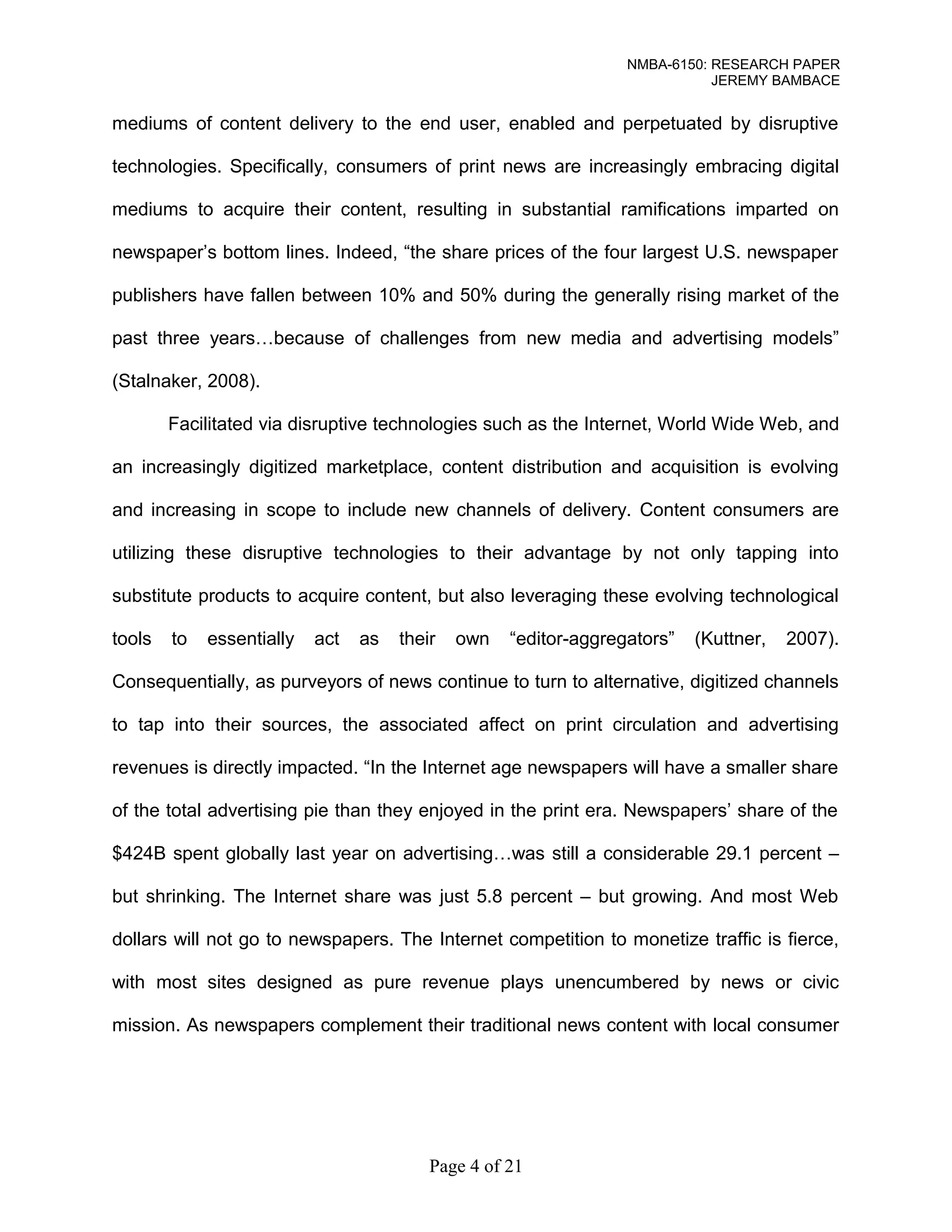 NMBA-6150: RESEARCH PAPER 
JEREMY BAMBACE 
mediums of content delivery to the end user, enabled and perpetuated by disruptive 
technologies. Specifically, consumers of print news are increasingly embracing digital 
mediums to acquire their content, resulting in substantial ramifications imparted on 
newspaper’s bottom lines. Indeed, “the share prices of the four largest U.S. newspaper 
publishers have fallen between 10% and 50% during the generally rising market of the 
past three years…because of challenges from new media and advertising models” 
(Stalnaker, 2008). 
Facilitated via disruptive technologies such as the Internet, World Wide Web, and 
an increasingly digitized marketplace, content distribution and acquisition is evolving 
and increasing in scope to include new channels of delivery. Content consumers are 
utilizing these disruptive technologies to their advantage by not only tapping into 
substitute products to acquire content, but also leveraging these evolving technological 
tools to essentially act as their own “editor-aggregators” (Kuttner, 2007). 
Consequentially, as purveyors of news continue to turn to alternative, digitized channels 
to tap into their sources, the associated affect on print circulation and advertising 
revenues is directly impacted. “In the Internet age newspapers will have a smaller share 
of the total advertising pie than they enjoyed in the print era. Newspapers’ share of the 
$424B spent globally last year on advertising…was still a considerable 29.1 percent – 
but shrinking. The Internet share was just 5.8 percent – but growing. And most Web 
dollars will not go to newspapers. The Internet competition to monetize traffic is fierce, 
with most sites designed as pure revenue plays unencumbered by news or civic 
mission. As newspapers complement their traditional news content with local consumer 
Page 4 of 21 
 