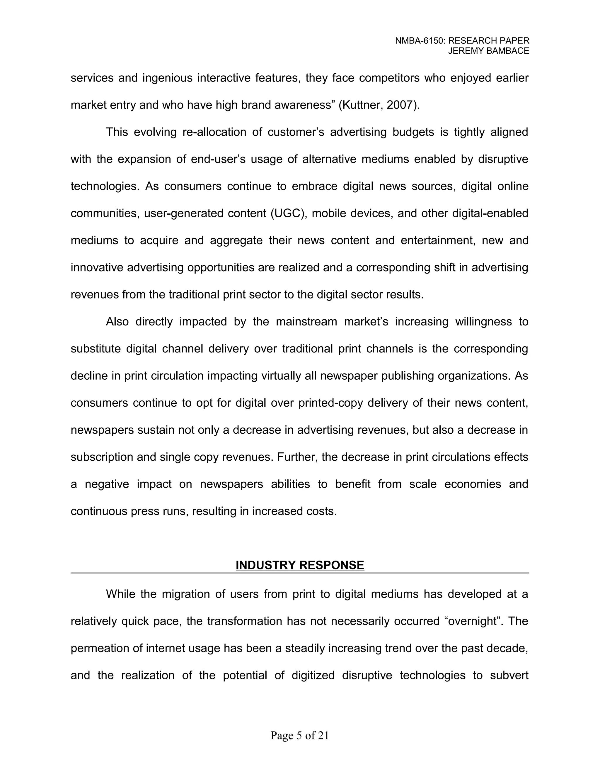 NMBA-6150: RESEARCH PAPER 
JEREMY BAMBACE 
services and ingenious interactive features, they face competitors who enjoyed earlier 
market entry and who have high brand awareness” (Kuttner, 2007). 
This evolving re-allocation of customer’s advertising budgets is tightly aligned 
with the expansion of end-user’s usage of alternative mediums enabled by disruptive 
technologies. As consumers continue to embrace digital news sources, digital online 
communities, user-generated content (UGC), mobile devices, and other digital-enabled 
mediums to acquire and aggregate their news content and entertainment, new and 
innovative advertising opportunities are realized and a corresponding shift in advertising 
revenues from the traditional print sector to the digital sector results. 
Also directly impacted by the mainstream market’s increasing willingness to 
substitute digital channel delivery over traditional print channels is the corresponding 
decline in print circulation impacting virtually all newspaper publishing organizations. As 
consumers continue to opt for digital over printed-copy delivery of their news content, 
newspapers sustain not only a decrease in advertising revenues, but also a decrease in 
subscription and single copy revenues. Further, the decrease in print circulations effects 
a negative impact on newspapers abilities to benefit from scale economies and 
continuous press runs, resulting in increased costs. 
INDUSTRY RESPONSE 
While the migration of users from print to digital mediums has developed at a 
relatively quick pace, the transformation has not necessarily occurred “overnight”. The 
permeation of internet usage has been a steadily increasing trend over the past decade, 
and the realization of the potential of digitized disruptive technologies to subvert 
Page 5 of 21 
 