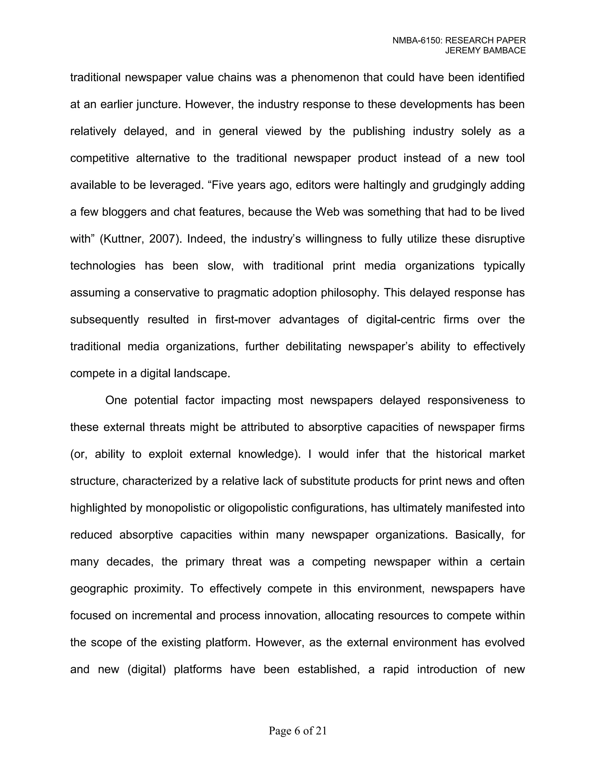 NMBA-6150: RESEARCH PAPER 
JEREMY BAMBACE 
traditional newspaper value chains was a phenomenon that could have been identified 
at an earlier juncture. However, the industry response to these developments has been 
relatively delayed, and in general viewed by the publishing industry solely as a 
competitive alternative to the traditional newspaper product instead of a new tool 
available to be leveraged. “Five years ago, editors were haltingly and grudgingly adding 
a few bloggers and chat features, because the Web was something that had to be lived 
with” (Kuttner, 2007). Indeed, the industry’s willingness to fully utilize these disruptive 
technologies has been slow, with traditional print media organizations typically 
assuming a conservative to pragmatic adoption philosophy. This delayed response has 
subsequently resulted in first-mover advantages of digital-centric firms over the 
traditional media organizations, further debilitating newspaper’s ability to effectively 
compete in a digital landscape. 
One potential factor impacting most newspapers delayed responsiveness to 
these external threats might be attributed to absorptive capacities of newspaper firms 
(or, ability to exploit external knowledge). I would infer that the historical market 
structure, characterized by a relative lack of substitute products for print news and often 
highlighted by monopolistic or oligopolistic configurations, has ultimately manifested into 
reduced absorptive capacities within many newspaper organizations. Basically, for 
many decades, the primary threat was a competing newspaper within a certain 
geographic proximity. To effectively compete in this environment, newspapers have 
focused on incremental and process innovation, allocating resources to compete within 
the scope of the existing platform. However, as the external environment has evolved 
and new (digital) platforms have been established, a rapid introduction of new 
Page 6 of 21 
 