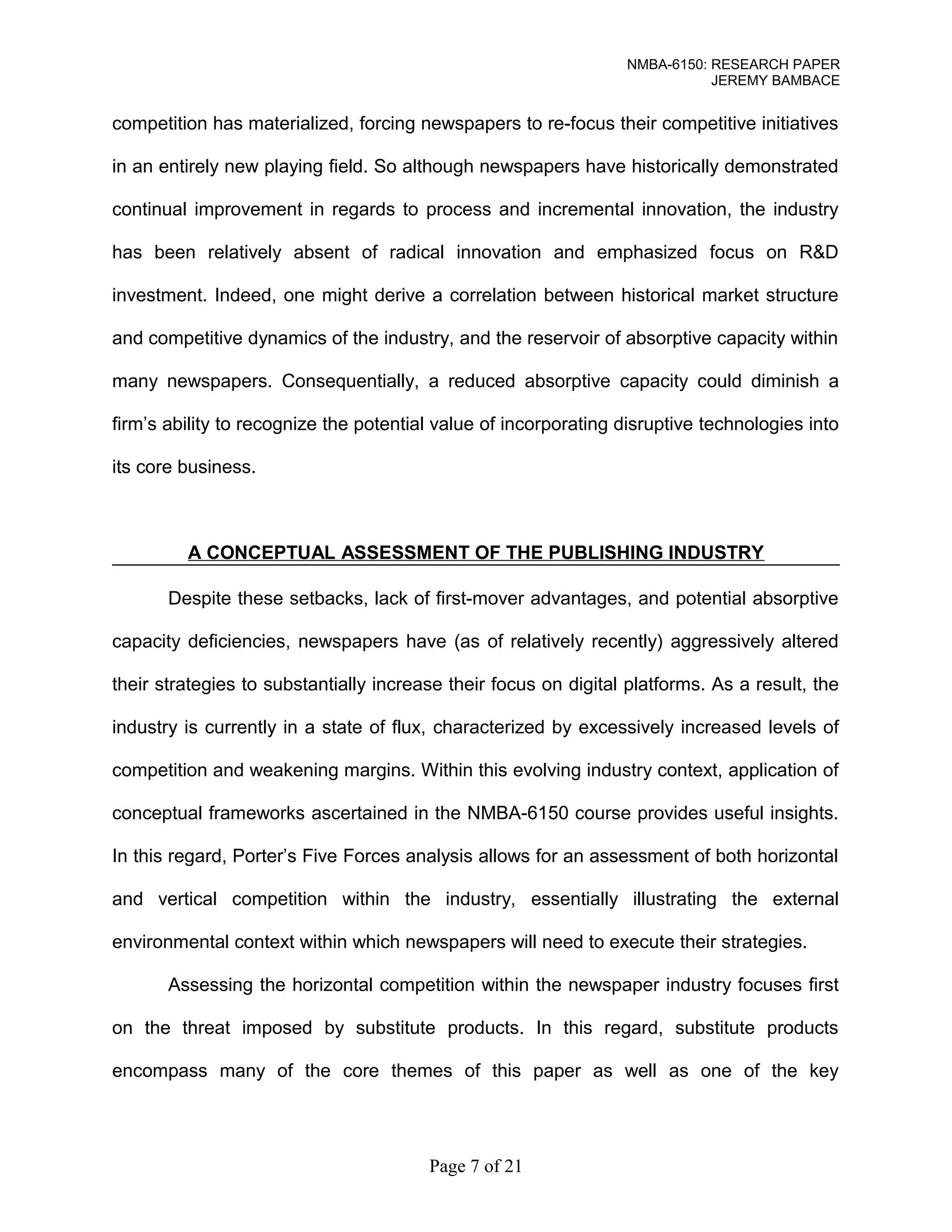 NMBA-6150: RESEARCH PAPER 
JEREMY BAMBACE 
competition has materialized, forcing newspapers to re-focus their competitive initiatives 
in an entirely new playing field. So although newspapers have historically demonstrated 
continual improvement in regards to process and incremental innovation, the industry 
has been relatively absent of radical innovation and emphasized focus on R&D 
investment. Indeed, one might derive a correlation between historical market structure 
and competitive dynamics of the industry, and the reservoir of absorptive capacity within 
many newspapers. Consequentially, a reduced absorptive capacity could diminish a 
firm’s ability to recognize the potential value of incorporating disruptive technologies into 
its core business. 
A CONCEPTUAL ASSESSMENT OF THE PUBLISHING INDUSTRY 
Despite these setbacks, lack of first-mover advantages, and potential absorptive 
capacity deficiencies, newspapers have (as of relatively recently) aggressively altered 
their strategies to substantially increase their focus on digital platforms. As a result, the 
industry is currently in a state of flux, characterized by excessively increased levels of 
competition and weakening margins. Within this evolving industry context, application of 
conceptual frameworks ascertained in the NMBA-6150 course provides useful insights. 
In this regard, Porter’s Five Forces analysis allows for an assessment of both horizontal 
and vertical competition within the industry, essentially illustrating the external 
environmental context within which newspapers will need to execute their strategies. 
Assessing the horizontal competition within the newspaper industry focuses first 
on the threat imposed by substitute products. In this regard, substitute products 
encompass many of the core themes of this paper as well as one of the key 
Page 7 of 21 
 