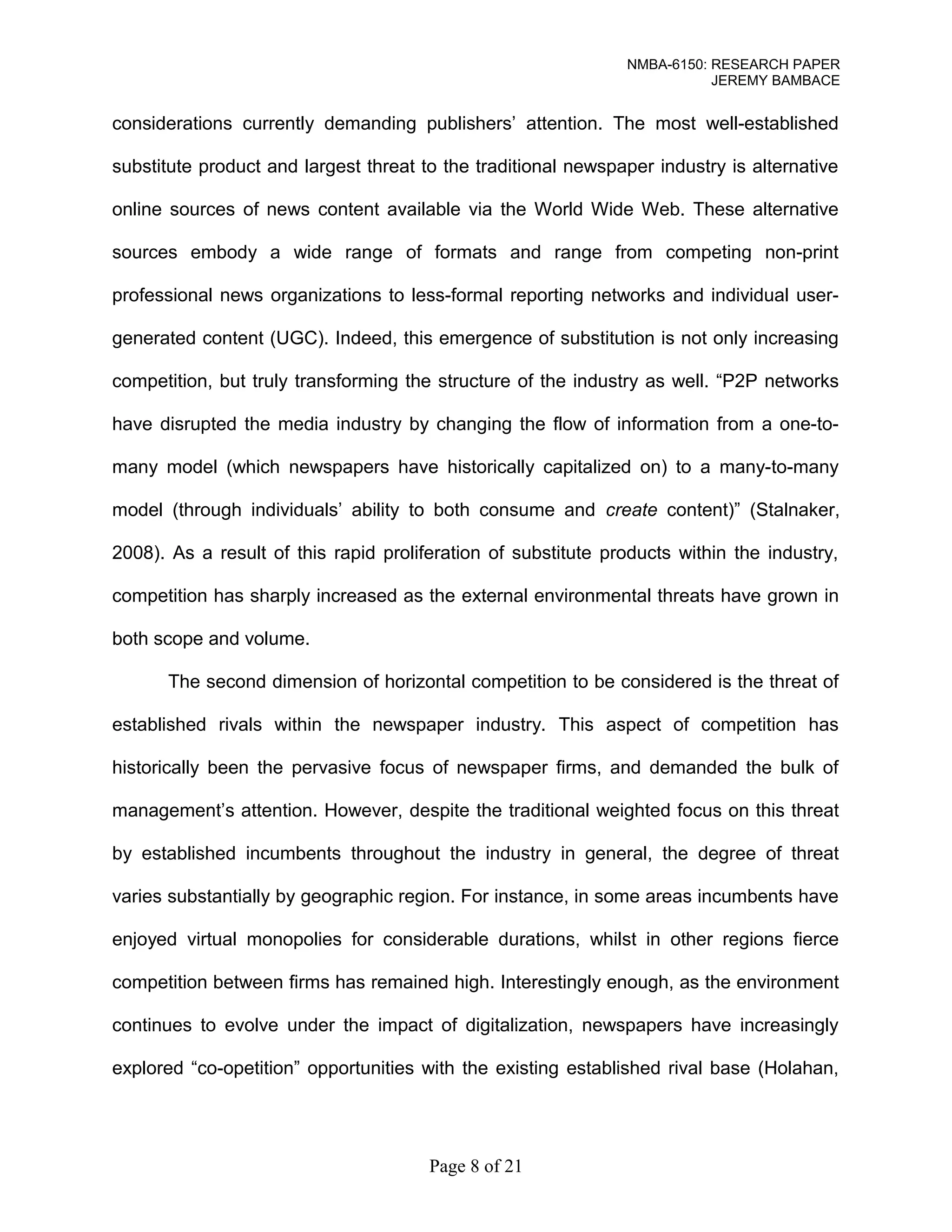 NMBA-6150: RESEARCH PAPER 
JEREMY BAMBACE 
considerations currently demanding publishers’ attention. The most well-established 
substitute product and largest threat to the traditional newspaper industry is alternative 
online sources of news content available via the World Wide Web. These alternative 
sources embody a wide range of formats and range from competing non-print 
professional news organizations to less-formal reporting networks and individual user-generated 
content (UGC). Indeed, this emergence of substitution is not only increasing 
competition, but truly transforming the structure of the industry as well. “P2P networks 
have disrupted the media industry by changing the flow of information from a one-to-many 
model (which newspapers have historically capitalized on) to a many-to-many 
model (through individuals’ ability to both consume and create content)” (Stalnaker, 
2008). As a result of this rapid proliferation of substitute products within the industry, 
competition has sharply increased as the external environmental threats have grown in 
both scope and volume. 
The second dimension of horizontal competition to be considered is the threat of 
established rivals within the newspaper industry. This aspect of competition has 
historically been the pervasive focus of newspaper firms, and demanded the bulk of 
management’s attention. However, despite the traditional weighted focus on this threat 
by established incumbents throughout the industry in general, the degree of threat 
varies substantially by geographic region. For instance, in some areas incumbents have 
enjoyed virtual monopolies for considerable durations, whilst in other regions fierce 
competition between firms has remained high. Interestingly enough, as the environment 
continues to evolve under the impact of digitalization, newspapers have increasingly 
explored “co-opetition” opportunities with the existing established rival base (Holahan, 
Page 8 of 21 
 