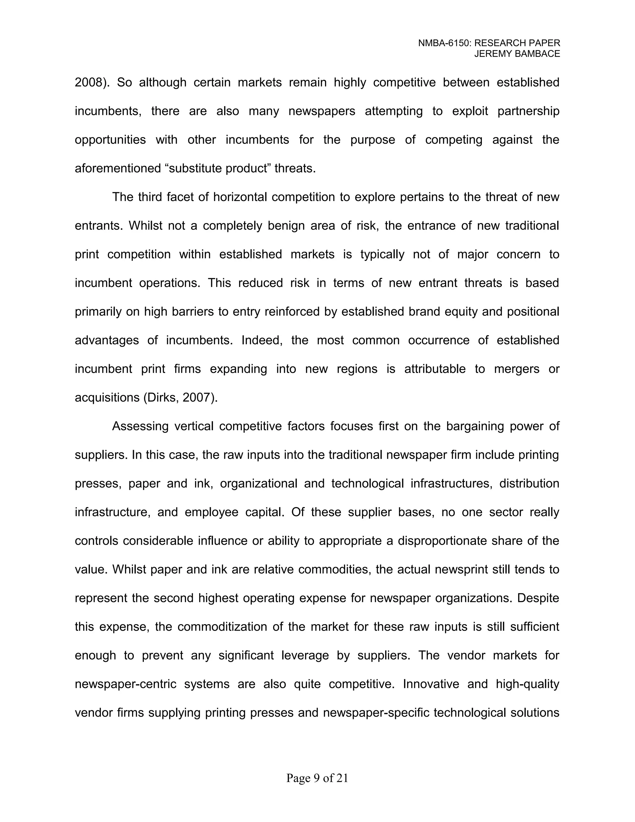 NMBA-6150: RESEARCH PAPER 
JEREMY BAMBACE 
2008). So although certain markets remain highly competitive between established 
incumbents, there are also many newspapers attempting to exploit partnership 
opportunities with other incumbents for the purpose of competing against the 
aforementioned “substitute product” threats. 
The third facet of horizontal competition to explore pertains to the threat of new 
entrants. Whilst not a completely benign area of risk, the entrance of new traditional 
print competition within established markets is typically not of major concern to 
incumbent operations. This reduced risk in terms of new entrant threats is based 
primarily on high barriers to entry reinforced by established brand equity and positional 
advantages of incumbents. Indeed, the most common occurrence of established 
incumbent print firms expanding into new regions is attributable to mergers or 
acquisitions (Dirks, 2007). 
Assessing vertical competitive factors focuses first on the bargaining power of 
suppliers. In this case, the raw inputs into the traditional newspaper firm include printing 
presses, paper and ink, organizational and technological infrastructures, distribution 
infrastructure, and employee capital. Of these supplier bases, no one sector really 
controls considerable influence or ability to appropriate a disproportionate share of the 
value. Whilst paper and ink are relative commodities, the actual newsprint still tends to 
represent the second highest operating expense for newspaper organizations. Despite 
this expense, the commoditization of the market for these raw inputs is still sufficient 
enough to prevent any significant leverage by suppliers. The vendor markets for 
newspaper-centric systems are also quite competitive. Innovative and high-quality 
vendor firms supplying printing presses and newspaper-specific technological solutions 
Page 9 of 21 
 
