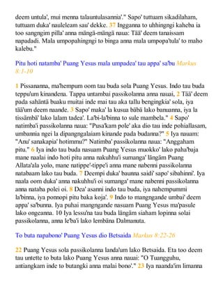 deem untula', mui menna talauntulasannia'." Sapo' tuttuam sikadilaham,
tuttuam duka' nauleleam sau' dekke. 37 Ingganna to uhhingngi kaheba ia
too sangngim pilla' anna mängä-mängä naua: Tää' deem tanaissam
napadadi. Mala umpopahingngi to binga anna mala umpopa'tula' to maho
kalebu."
Pitu hoti natamba' Puang Yesus mala umpadea' tau appa' sa'bu Markus
8:1-10
1 Pissananna, ma'hempum oom tau buda sola Puang Yesus. Indo tau buda
teppu'um kinandena. Tappa untambai passikolanna anna nauai, 2 Tää' deem
pada sahäntä buaku muitai inde mai tau aka tallu bengingkia' sola, iya
tää'um deem naande. 3 Sapo' maka' la kusua bäbä lako banuanna, iya la
tissämbä' lako lalam tadea'. La'bi-la'binna to sule mambela." 4 Sapo'
natimba'i passikolanna naua: "Pusa'kam pole' aka dio tau inde pohiallasam,
umbannia ngei la dipangngalaiam kinande pada budanna?" 5 Iya nauam:
"Anu' sanakapia' hotimmu?" Natimba' passikolanna naua: "Anggaham
pitu." 6 Iya indo tau buda nasuam Puang Yesus muokko' lako paha'baja
mane naalai indo hoti pitu anna nakuhhu'i sumanga' längäm Puang
Allata'ala yolo, mane natippe'-tippe'i anna mane nabenni passikolanna
natabaam lako tau buda. 7 Deempi duka' baunna saidi' sapo' sibahinni'. Iya
naala oom duka' anna nakuhhu'i oi sumanga' mane nabenni passikolanna
anna nataba polei oi. 8 Dea' asanni indo tau buda, iya nahempummi
la'binna, iya ponnopi pitu baka koja'. 9 Indo to mangngande umbai' deem
appa' sa'bunna. Iya puhai mangngande nasuam Puang Yesus ma'pasule
lako ongeanna. 10 Iya lessu'na tau buda längäm siaham lopinna solai
passikolanna, anna le'ba'i lako lembäna Dalmanuta.
To buta napabono' Puang Yesus dio Betsaida Markus 8:22-26
22 Puang Yesus sola passikolanna landa'um lako Betsaida. Eta too deem
tau untette to buta lako Puang Yesus anna nauai: "O Tuangguhu,
antiangkam inde to butangki anna malai bono'." 23 Iya naanda'im limanna
 