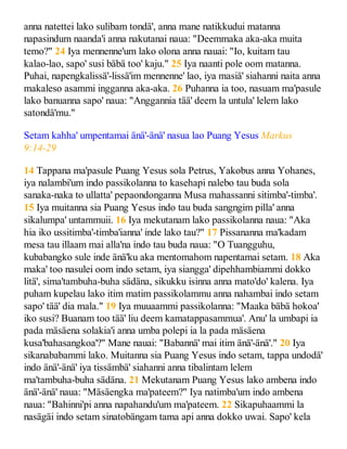anna natettei lako sulibam tondä', anna mane natikkudui matanna
napasindum naanda'i anna nakutanai naua: "Deemmaka aka-aka muita
temo?" 24 Iya mennenne'um lako olona anna nauai: "Io, kuitam tau
kalao-lao, sapo' susi bäbä too' kaju." 25 Iya naanti pole oom matanna.
Puhai, napengkalissä'-lissä'im mennenne' lao, iya masiä' siahanni naita anna
makaleso asammi ingganna aka-aka. 26 Puhanna ia too, nasuam ma'pasule
lako banuanna sapo' naua: "Anggannia tää' deem la untula' lelem lako
satondä'mu."
Setam kahha' umpentamai änä'-änä' nasua lao Puang Yesus Markus
9:14-29
14 Tappana ma'pasule Puang Yesus sola Petrus, Yakobus anna Yohanes,
iya nalambi'um indo passikolanna to kasehapi nalebo tau buda sola
sanaka-naka to ullatta' pepaondonganna Musa mahassanni sitimba'-timba'.
15 Iya muitanna sia Puang Yesus indo tau buda sangngim pilla' anna
sikalumpa' untammuii. 16 Iya mekutanam lako passikolanna naua: "Aka
hia iko ussitimba'-timba'ianna' inde lako tau?" 17 Pissananna ma'kadam
mesa tau illaam mai alla'na indo tau buda naua: "O Tuangguhu,
kubabangko sule inde änä'ku aka mentomahom napentamai setam. 18 Aka
maka' too nasulei oom indo setam, iya siangga' dipehhambiammi dokko
litä', sima'tambuha-buha sädäna, sikukku isinna anna mato'do' kalena. Iya
puham kupelau lako itim matim passikolammu anna nahambai indo setam
sapo' tää' dia mala." 19 Iya muuaammi passikolanna: "Maaka bäbä hokoa'
iko susi? Buanam too tää' liu deem kamatappasammua'. Anu' la umbapi ia
pada mäsäena solakia'i anna umba polepi ia la pada mäsäena
kusa'bahasangkoa'?" Mane nauai: "Babannä' mai itim änä'-änä'." 20 Iya
sikanababammi lako. Muitanna sia Puang Yesus indo setam, tappa undodä'
indo änä'-änä' iya tissämbä' siahanni anna tibalintam lelem
ma'tambuha-buha sädäna. 21 Mekutanam Puang Yesus lako ambena indo
änä'-änä' naua: "Mäsäengka ma'pateem?" Iya natimba'um indo ambena
naua: "Bahinni'pi anna napahandu'um ma'pateem. 22 Sikapuhaammi la
nasägäi indo setam sinatobängam tama api anna dokko uwai. Sapo' kela
 