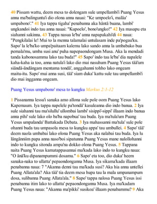 40 Pissam wattu, deem mesa to dolengam sule umpellambi'i Puang Yesus
anna ma'balinguntu'i dio olona anna nauai: "Ke umpoelo'i, maläa'
umpabono'." 41 Iya tappa tigaha' penabanna aka häntä buana, lambi'
ungkandoi indo tau anna nauai: "Kupoelo', bono'ungko!" 42 Iya masapu eta
siahanni sakinna. 43 Tappa nasua le'ba' anna napapakahi'di 44 naua:
"Pengkilalai le! Mui to la menna talamalai untulasam inde pa'pogau'ku.
Sapo' la le'ba'ko umpa'paitaam kalemu lako sando anna la umbabako bua
pemala'mu, umba susi anu' puha napepaondongam Musa. Aka la mendadi
tanda kabonosammu lako tau buda!" 45 Sapo' indo tau le'ba' dia napalele
kaha-kaha ia too, anna natula'i lako dio mai nasuhum Puang Yesus tää'um
siändä-ändängam mentama tondä', anggahanni tohho lako ongeam
maitu-itu. Sapo' mui anna susi, tää' siam duka' kattu sule tau umpellambi'i
dio mai ingganna ongeam.
Puang Yesus umpabono' mesa to kungku Markus 2:1-12
1 Pissananna lessu'i sanaka amo allona sule pole oom Puang Yesus lako
Kapemaum. Iya tappa napelele pa'tondä' kasuleanna dio indo banua. 2 Iya
sule siahanni tau ma'silullu' ullombai lambi' sisippi'-sippi' illaam indo banua
anna pihi' sule lako olo ba'ba napobua' tau buda. Iya ma'tula'um Puang
Yesus umpalanda' Battakada Debata. 3 Iya mahassanni ma'tula' sule pole
ohanni buda tau umpasola mesa to kungku appa' tau umbullei. 4 Sapo' tää'
deem naola umbabai lako olona Puang Yesus aka nalabai tau buda. Iya lu
längänniim papa anna naso'boi sipatunna Puang Yesus mane nalollohanni
indo to kungku sitonda ampa'na dokko olona Puang Yesus. 5 Tappana
naita Puang Yesus kamatappasannai ma'kada lako indo to kungku naua:
"O änä'ku dipanampummi dosamu." 6 Sapo' eta too, dio duka' heem
sanaka-naka to ullatta' pepaondonganna Musa. Iya sikama'kada illaam
penabanna naua: 7 "Akanna denni tau ma'kada susi? Aka hia anna untellei
Puang Allata'ala? Aka tää' tia deem mesa hupa tau la mala umpanampum
dosa, sulibanna Puang Allata'ala." 8 Sapo' tappa nalosa Puang Yesus issi
penabanna itim lako to ullatta' pepaondonganna Musa. Iya ma'kadam
Puang Yesus naua: "Akanna ma'pikki' susikoa' illaam penabammu? 9 Aka
 