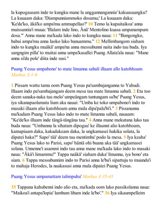 la kupogausam inde to kungku mane la unggannangannia' kakuasaangku?
La kuuaam daka: 'Diampunniammoko dosamu;' La kuuaam daka:
'Ke'de'ko, äkä'ko ampa'mu ammupellao?' 10 Temo la kupaitaikoa' anna
muissannia'i muua: 'Illalam inde lino, Änä' Mentolino kuasa umpanampum
dosa.'" Anna mane ma'kada lako indo to kungku naua: 11 "Bangongko,
babai ampa'mu anna laoko lako banuammu." 12 Mellimbangom siaham
indo to kungku muäkä' ampa'na anna messubunni naita indo tau buda. Iya
sangngim pilla' to muitai anna umpa'kasallei Puang Allata'ala naua: "Mane
anna si'da pole' diita inde susi."
Puang Yesus umpabono' to mate limanna sabali illaam allo katohhoam
Markus 3:1-6
1 Pissam wattu tama oom Puang Yesus pa'sambajanganna to Yahudi.
Illaam indo pa'sambajangam deem mesa tau mate limanna sabali. 2 Eta too
deem sanaka-naka tau melo' umpeängam tuntungam su'be' Puang Yesus,
iya sikanapaolamata lium aka nauai: "Umba ke toko umpabono'i indo to
masaki illaam alio katohhoam anna mala dipa'palu'bi'i." 3 Pissananna
ma'kadam Puang Yesus lako indo to mate limanna sabali, nauaam:
"Ke'de'ko illaam inde tängä-tängäna tau." 4 Anna mane mekutana lako tau
buda naua: "Umbanna la sihatam dipogau' ke illaanni alio katohhoam,
kamapiaam daka, kakadakeam daka, la ungkamasei hakika solata, la
dipatei haka?" Sapo' tää' deem tau mentimba' podo la mesa. 5 Iya keaha'
Puang Yesus lako to Parisi, sapo' häntä ohi buana aka tää' ungkamasei
solana. Unnenne'i asammi indo tau anna mane ma'kada lako indo to masaki
naua: "Äkä'i limammu!" Tappa naäkä' siaham duka' limanna, iya bono' eta
siam. 6 Tappa messubunnim indo to Parisi anna le'ba'i sipattuju to muundu'i
to mahaja Herodes, la naakasusi anna mala dipatei Puang Yesus.
Puang Yesus umpamattam talimpuhu' Markus 4:35-41
35 Tappana kahubenni indo alio eta, ma'kada oom lako passikolanna naua:
"Maikoa'i antapa'lopia' lambam libam inde le'bo'." 36 Iya sikaumpelleim
 