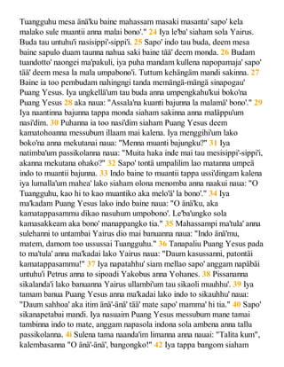Tuangguhu mesa änä'ku baine mahassam masaki masanta' sapo' kela
malako sule muantii anna malai bono'." 24 Iya le'ba' siaham sola Yairus.
Buda tau untuhu'i nasisippi'-sippi'i. 25 Sapo' indo tau buda, deem mesa
baine sapulo duam taunna nahua saki baine tää' deem monda. 26 Budam
tuandotto' naongei ma'pakuli, iya puha mandam kullena napopamaja' sapo'
tää' deem mesa la mala umpabono'i. Tuttum kehängäm mandi sakinna. 27
Baine ia too pembudam nahingngi tanda memängä-mängä sinapogau'
Puang Yesus. Iya ungkellä'um tau buda anna umpengkahu'kui boko'na
Puang Yesus 28 aka naua: "Assala'na kuanti bajunna la malamä' bono'." 29
Iya naantinna bajunna tappa monda siaham sakinna anna maläppu'um
nasi'dim. 30 Puhanna ia too nasi'dim siaham Puang Yesus deem
kamatohoanna messubum illaam mai kalena. Iya menggihi'um lako
boko'na anna mekutanai naua: "Menna muanti bajungku?" 31 Iya
natimba'um passikolanna naua: "Muita haka inde mai tau mesisippi'-sippi'i,
akanna mekutana ohako?" 32 Sapo' tontä umpalilim lao matanna umpeä
indo to muantii bajunna. 33 Indo baine to muantii tappa ussi'dingam kalena
iya lumalla'um mahea' lako siaham olona menomba anna naakui naua: "O
Tuangguhu, kao hi to kao muantiko aka melo'ä' la bono'." 34 Iya
ma'kadam Puang Yesus lako indo baine naua: "O änä'ku, aka
kamatappasammu dikao nasuhum umpobono'. Le'ba'ungko sola
kamasakkeam aka bono' manappangko tia." 35 Mahassampi ma'tula' anna
sulehanni to untambai Yairus dio mai banuanna naua: "Indo änä'mu,
matem, damom too ussussai Tuangguhu." 36 Tanapaliu Puang Yesus pada
to ma'tula' anna ma'kadai lako Yairus naua: "Daum kasussanni, patontäi
kamatappasammu!" 37 Iya napatahhu' siam mellao sapo' anggam napäbäi
untuhu'i Petrus anna to sipoadi Yakobus anna Yohanes. 38 Pissananna
sikalanda'i lako banuanna Yairus ullambi'um tau sikaoli muuhhu'. 39 Iya
tamam banua Puang Yesus anna ma'kadai lako indo to sikauhhu' naua:
"Daum sahhoa' aka itim änä'-änä' tää' mate sapo' mamma' hi tia." 40 Sapo'
sikanapetabai mandi. Iya nasuaim Puang Yesus messubum mane tamai
tambinna indo to mate, anggam napasola indona sola ambena anna tallu
passikolanna. 4i Sulena tama naanda'im limanna anna nauai: "Talita kum",
kalembasanna "O änä'-änä', bangongko!" 42 Iya tappa bangom siaham
 