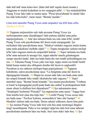 indo änä'-änä' anna kalao-laoi. (Indo änä'-änä' sapulo duam taunna.)
Angganna to muitai kadadiam ia too sangngim pilla'. 43 Iya ma'pakahi'dim
Puang Yesus lako indo to muitai naua: "Pissa'-pissa'ahanna' la untula' lako
tau inde kaha-kaha", mane nauai: "Bennia' naande."
Lima hoti natamba' Puang Yesus mala umpadea' tau la'bi lima sa'bu
Markus 6:30-44
30 Tappana ma'pasuleim sule indo pesuana Puang Yesus iya
ma'hempunnim anna sikanähappo'i indo puhana nakähä anna puha
napepa'guhuam. 31 Anu' aka tuttuam buda tau sule anna le'ba', lambi'
Puang Yesus sola passikolanna tää' deem mala mangngande. Iya
ma'kadam lako passikolanna naua: "Maikoa' talulako ongeam maitu-itunna
anna mala pakakitaa' mellube säpäi'." 32 Tappa mengkalao siaham ma'lopi
le'ba' lako ongeam maitu-itu umpasähä' kalena. 33 Sapo' naitanna tau buda
le'ba' anna naissam la naongei lao, tappa naheba' muola galantangam
sampe nayoloi landa'. Indo tau buda buttu dio mai tondä' pa'lembängam eta
too. 34 Tuhunna Puang Yesus yabo mai lopi, tappa muita tau bu'dä' lambi'
häntä buana muitai aka sihhapam domba tää' deem to ungkambi'i.
Nasuhum ia too nabeem ma'hupa-hupa pepa'guhuam. 35 Tappana
kahubenni, sulem passikolanna naua: "La benginnia anna tää' deem la
dipangngalai kinande. 36 Mapia ke ussuai inde lako tau buda anna mala
lao umpeä kinande lako tondä' sikahuku'na inde ongeam." 37 Sapo'
natimba'i naua: "Ikonna' benni kinande." Iya nauam passikolanna: "Umbam
to kami' la kipangngalai pealli pada buda aka umbai' la pa'duapuloam bidä
mane sihuai la dialliam hoti dipandeam?" 38 Iya nakutanaim naua:
"Sanakapia' hotimmu? Petua'pi!" Iya napetua'um anna nauai: "Angga ham
lima kalebu hoti anna dua käju bau." 39 Lambi' Puang Yesus ussua indo
tau buda naua: "Äto'koa' kalemu, ammuokko'a' lako alia' humpu'." 40
Muokko' siaham indo tau buda. Deem sahatu' sallaoam, deem lima pulo.
41 Iya naalam Puang Yesus indo hoti sola bau anna mentongai längäm
langi' nasambajanni. Puha ia too natippe'-tippe'um indo hoti anna nabenni
passikolanna natabaam lako tau buda. Susi siam duka' indo bau. 42 Iya
 