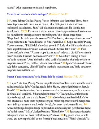 naanti." Aka ingganna to muantii napobono'.
Mesa baine taia to Yahudi matappa' Markus 7:24-30
24 Umpelleinna Galilea Puang Yesus le'ba'um lako lembäna Tims. Sule
lako, tappa melolo tama mesa banua, aka pattujunna indana deenni
muissanni kasuleanna. Sapo' tää' dia mala aka naissam liu siannia tau
kasuleanna. 25,26 Pissananna deem mesa baine tappa naissam kasuleanna,
iya napellambi'im napasindum ma'balinguntu' dio olona anna nauai:
"Kupelau kela mala umpabonosannä' änä'ku baine, aka napentamai setam."
(Indo baine taia to Yahudi sapo' to Siro-Penesia.) 27 Sapo' natimba' Puang
Yesus nauaam: "Päbä'i duka' medea' yolo änä' ikale aka tää' mapia kinande
puha dipatokaam änä' ikale la diala anna ditibeanni lako asu." 28 Indo
baine ma'kada naua: "Abana tappa' tuam, sapo' indo asu dio ibi' meja mala
duka' muande kinande honno'na änä'-änä'." 29 Nasuhum Puang Yesus
ma'kada nauaam: "Anu' uhhuako tula', dadi le'ba'ungko aka indo setam to
umpentamai änä'mu, mäläim illaam mai kalena." 30 Iya le'ba'um indo baine
sule lako banuanna, ullambi' änä'na metindo masannam, anu' indo setam to
umpentamai mäläim lao.
Puang Yesus umpabono' to ia binga lala' ia mämä Markus 7:31-37
31 Lessu'i eta too, Puang Yesus umpellei lembäna Tirus anna untahhusanni
pa'laoanna lako le'bo' Galilea naola lako Sidon, untete lembäna to Sapulo
Tondä'. 32 Wattu eta too deem sanaka-sanaka tau sule umpasola mesa tau
ia binga lala' ia mämä. Sikanapelaum naua: "O Tuangguhu, antiangkam
inde to bingangki anna mala bono'." 33 Indo to binga natässu'i duka' dio
mai alla'na tau buda anna napalao senga'i mane napehhosisanni hengke'na
tama talinganna mane untikkudui hengke'na anna natu'doanni lilana. 34
Anna mentonga längäm langi' napasindum umbussangam penabanna mane
ma'kadai naua: "Efata", kalembasanna 'Tibukkako." 35 Iya tappa titungka'
talinganna indo tau anna makalesom pa'tula'na. 36 Ingganna indo to sule
wattu eta too napakahi'di asam Puang Yesus nauaam: "Pissa'-pissa'aia' la
 