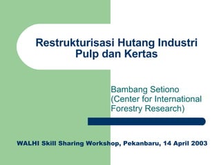 Restrukturisasi Hutang Industri Pulp dan Kertas Bambang Setiono (Center for International Forestry Research) WALHI Skill Sharing Workshop, Pekanbaru, 14 April 2003 