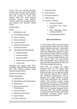 Format PTK atau tepatnya penelitian                     I. Jadwal Penelitian
tindakan bagi para guru, kepala sekolah,                J. Biaya Penelitian
dan pengawas memang ada diberbagai
buku dan mungkin ini dapat diacu                        K. Personalia Penelitian
mereka. Salah satu model proposal                       L. Daftar Pustaka
penelitian tindakan yang diajukan,
misalnya diambil dari kerangka proposal                 M. Lampiran –Lampiran
yang diajukan oleh Suharsimi sebagai                           1. Instrumen Penelitian
berikut:
                                                               2. Curriculum Vitae semua
Judul Penelitian                                                  peneliti
Peneliti                                                       3. Surat Keterangan Ketua
I.        PENDAHULUAN                                             Lembaga Penelitian
       A. Latar Belakang Masalah                               4. Surat Keterangan Dekan
       B. Sasaran Tindakan
       C. Rumusan Masalah                                     Ajakan Berkolaborasi
       D. Tujuan Penelitian
       E. Manfaat Hasil Penelitian                  FT UNJ sebagai LPTK yang berkewajiban
                                                    menghasilkan guru SMK, tentu harus sejalan
II.       KAJIAN PUSTAKA                            dengan kebijakan pemerintah. Berdasarkan
III.      METODOLOGI PENELITIAN                     Undang Undang Guru dan Dosen tahun
                                                    2005 yang ditindaklanjuti dengan Peraturan
          1. Setting penelitian                     Pemerintah No 10 tahun 2006, serta terakhir
          2. Sasaran penelitian                     Keputusan Menteri Pendidikan No. 14 tahun
                                                    2007 terus menuntut profesionalisme guru
          3. Rencana tindakan
                                                    yang semakin tinggi. PTK yang diyakini
          4. Data dan cara pengambilannya           dapat meningkatkan sikap profesional guru
          5. Analisis data                          perlu didorong keberadaannya di SMK oleh
                                                    LPTK yang menjadi almamaternya.
Sedangkan jika mengacu pada Dirjen
Pendidikan Tinggi Direktorat Ketenagaan             Oleh sebab itu, wajarlah jika ajakan
edisi 2006 memberi panduan usulan                   kolaborasi antara FT UNJ dengan SMK
penelitian sebagai berikut:                         diajukan di sini. Untuk itu, pertama dapat
                                                    dilakukan dengan ikut serta para guru dalam
Sampul Usulan Penelitian                            PTK mahasiswa yang ber PPL di sekolah,
Halaman Pengesahan                                  dan selanjutnya membudayakan PTK di
                                                    kalangan guru. Sudah menjadi kewajiban
       A. Judul Penelitian                          LPTK untuk berkolaborasi dan membantu
       B. Mata Pelajaran dan Bidang Kajian          sekolah, baik pemikiran maupun tenaga
                                                    pengajarnya. Di sini pula, FT UNJ mengajak
       C. Pendahuluan
                                                    para guru SMK menulis dalam Jurnal Pevote
       D. Rumusan Masalah dan                       untuk berbagi hasil PTK nya ke semua guru
          Pemecahannya.                             SMK. Jika ini mendapat tanggapan teman-
       E. Tujuan Penelitian                         teman guru SMK, tentu harapan meningkat
                                                    nya sikap profesional kita akan terwujud dan
       F. Manfaat Hasil Penelitian                  penghargaan masyarakat kepada profesi
       G. Kajian Pustaka                            guru pun akan meningkat pula.
       H. Prosedur Penelitian

PTK & Kolaborasi Guru SMK dng Mahasiswa UNJ dalam Penyelesaian Skripsi (Bambang Dharmaputra) 9
 