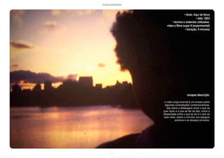 lucas bambozzi
c
• título: Aqui de Novo
• data: 2003
• técnica e materiais utilizados:
video e filme super 8 (experimental)
• duração: 6 minutos
sinopse:/descrição:
o vídeo singl-channel é um ensaio sobre
algumas contradições contemporãneas:
fala sobre a defasagem entre o que se
quer fazer e o que se faz de fato, sobre a
disparidade entre o que se diz e o que se
quer dizer, sobre o convivio nos espaços
públicos e os desejos privados.
 