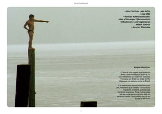 lucas bambozzi
ci
• título: Do Outro Lado do Rio
• data: 2004
• técnica e materiais utilizados:
video e filme super 8 (documentário)
• trilha Sonora: Livio Tragtenberg e
Wilson Sukorski
• duração: 89 minutos
sinopse:/descrição:
O filme é uma viagem aos limites do
Brasil, uma investigação sobre a zo-
nas indefinidas que separam a Guiana
Francesa e o Brasil, ao longo do Rio
Oiapoque, no extremo norte do Brasil.
É o testemunho de um mundo em tran-
sito, fenômeno que constitui o maior fluxo
migratório existente ao longo das
fronteiras brasileiras. Para muitos essas
são as portas para uma nova vida em
território francês, com salários pagos em
Euros ou em ouro.
 