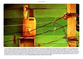 lucas bambozzi
cii
(...) “Na contramão dos efeitos excessivos, a montagem não se sobrepõe ao que definiu como principal, à esta fluência do contar, esta espécie de “nostalgia do futuro” que contagia a todos.
O autor, no entanto, assume sua responsabilidade política e estética, está ali e na hora, ora propondo possibilidades aos seus personagens, ora perguntando e ora respondendo, através da
seleção de seus enquadramentos, cores e cortes, o quanto e de que maneira aquilo tudo o toca. Como em poucas obras desse tipo, nós entendemos porque se faz um filme, o que vale a
pena ser filmado de cada um de nós e pra que esse tipo de experiência serve. É uma clareza que falta à maioria dos que se dizem cineastas em seus projetos de filmes. É algo sobre o que a
televisãozinha reprodutora de fórmulas dramatúrgicas jamais terá coragem de pensar, pelo menos enquanto esse “modelo” de comunicação continuar concentracionário como é. DO OUTRO
LADO DO RIO, por sua delicada investigação, por suas qualidades rítmicas, pela síntese sonora da trilha de Lívio Tragtemberg e Wilson Sukorski, representa ar fresco contra a burrice em
série. Não deixem de ver. É bom pra saúde visual e mental.” Fernando Bonassi, Folha de S. Paulo 3 de abril de 2004
 