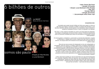 lucas bambozzi
cvi
• titulo: Somos São Paulo
• duração: 30 minutos
• direção: Lucas Bambozzi e Kika Nicolela
• data: 2011
• formato: RED 4k
• duração: 68 minutos
• documentação online Vimeo: aqui
sinopse/descrição:
Convidados pelo projeto francês 6 bilhões de Outros para realizar um filme em
São Paulo para integrar a exposição no MASP, os diretores Kika Nicolela e Lucas
Bambozzi decidiram abordar um dos aspectos mais desafiadores dessa metrópole: a
questão da mobilidade humana, ou seja, da imigração e da migração.
São Paulo, a maior cidade do hemisfério sul, possui uma longa história de integração,
assimilação e miscigenação de diversas etnias e culturas. A influência desses povos
pode ser facilmente constatada pela riqueza de diversidade na composição do tecido
social paulistano.
Em termos globais, a intolerância, o preconceito e a exclusão têm dificultado o respeito
às diferenças e o diálogo entre os povos. Espera-se de São Paulo um potencial
distintivo, de emergir então como exemplo de uma cidade plural que abriga todas as
culturas e raças.
Mas será que esse processo de miscigenação se deu sem ambiguidades ou
contradições, isento de racismo ou conflitos? Quais foram os desafios enfrentados por
esses povos na sua integração na sociedade? E quanto à imigração mais recente,
principalmente daqueles vindos da Bolívia e de países africanos, ou ao fluxo migratório
proveniente de outros estados do Brasil? Será que não existe também rejeição e
exploração na relação com esses (i)migrantes? Por outro lado, a própria diversidade
da cultura, música, comida, arte, costumes, religiões, sotaques e traços físicos dos
paulistanos não seria prova significativa da harmonia da convivência dos povos que
vieram de outros países e estados?
O filme visita essas questões por meio de entrevistas com mais de 60 participantes
entre migrantes, imigrantes e filhos de imigrantes, que compartilharam suas histórias
e experiências. Pessoas de várias etnias que vieram para São Paulo pelos mais
diversos motivos – deixando para trás sua família, amigos, cultura, bens materiais e
tudo que lhes era familiar – e que hoje são todas paulistanas.
 