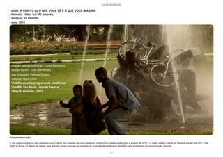 lucas bambozzi
cvii
• titulo: WYSIWYG ou O QUE VOCE VÊ É O QUE VOCE IMAGINA
• formato: video, full HD, estereo,
• duração: 20 minutos
• data: 2012
sinopse/descrição:
É um registro sobre os dias passados em Utrecht, por ocasião de uma residência artística na cidade (entre julho e agosto de 2011). O vídeo reflete o tema do Festival Impakt em 2011, The
Right to Know (O direito de saber), que aborda novas nuances do conceito de privacidade em tempos de WikiLeaks e sistemas de comunicação ubíquos.
criação, edição e direção: Lucas Bambozzi
design sonoro: Caio Bonvenuto
pós produção: Paloma Oliveira
créditos: Noris Lima
Viabilizado pelo programa de residência
LabMIS, São Paulo / Impakt Festival,
Utrecht, Holanda - 2011
 