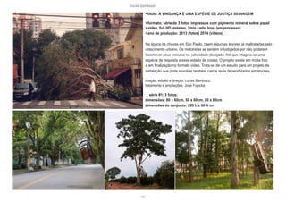 lucas bambozzi
cviii
• titulo: A VINGANÇA É UMA ESPÉCIE DE JUSTIÇA SELVAGEM
• formato: série de 3 fotos impressas com pigmento mineral sobre papel
• video, full HD, estereo, 2min cada, loop (em processo)
• ano de produção: 2013 (fotos) 2014 (vídeos)
Na época de chuvas em São Paulo, caem algumas árvores já maltratadas pelo
crescimento urbano. Os motoristas se sentem infustiçados por não poderem
locomover seus veículos na velocidade desejada. Até que imagina-se uma
espécie de resposta a esse estado de coisas. O projeto existe em mídia foto
e em finalização no formato vídeo. Trata-se de um estudo para um projeto de
instalação que pode envolver também carros reais dependurados em árvores.
criação, edição e direção: Lucas Bambozzi
tratamento e ampliações: José Fujocka
_ série #1: 3 fotos:
dimensões: 80 x 60cm, 50 x 60cm, 80 x 60cm
dimensões do conjunto: 220 L x 60 A cm
 