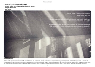 lucas bambozzi
cx
• titulo: PEQUENAS GLÓRIAS MATINAIS
• formato: video, full HD, estereo, projeção em parede
• duração: 8 minutos
• data: 2014
sinopse/descrição:
Vídeo a partir de sombras em movimento. Ao acordar todos os dias pela manhã, percebo projeções de luzes e sombras nas paredes. Produzidas pela incidência natural de luz através de
frestas das janelas, as projeções remetem a uma câmera pinhole em grande escala. São imagens monocromáticas e sutís, que trazem um pouco da rua para dentro do apartamento, às vezes
de forma abstrata, às vezes nem tanto. Registro as imagens como uma rotina, em que uma coisa vai se transformando em outra. O vídeo cria uma narrativa a partir desses elementos.
criação, edição e direção: Lucas Bambozzi
design sonoro: Novi_Sad
formato de apresentação: projeção cobrindo toda superfície de parede com
dimensões aproximadas de 4m x 2.25m
equipamentos: projetor de vídeo DLP 3500 ANSI, alto contraste, mediaplayer
HD (codec Apple ProRes), equipamento de som 2.1 (estéreo + subwoofer)
mínimo de 90 Watts RMS por canal.
 