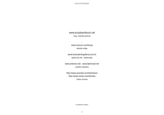 lucas bambozzi
cxi
in progreess, always...
www.lucasbambozzi.net
blog | website pessoal
...
www.comum.com/lucas
website antigo
www.lucianabritogaleria.com.br
galeria de arte . distribuição
www.artemov.net . www.labmovel.net
projetos paralelos
http://www.youtube.com/bambozzi
http://www.vimeo.com/bamba
vídeos avulsos
 