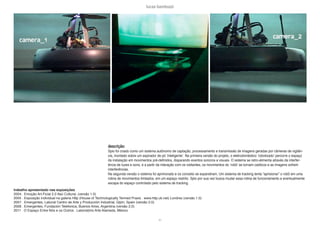 lucas bambozzi
xv
descrição:
Spio foi criado como um sistema autônomo de captação, processamento e transmissão de imagens geradas por câmeras de vigilân-
cia, montado sobre um aspirador de pó ‘inteligente’. Na primeira versão do projeto, o eletrodoméstico ‘robotizado’ percorre o espaço
da instalação em movimentos pré-definidos, disparando eventos sonoros e visuais. O sistema se retro-alimenta através da interfer-
ência de luzes e sons, e a partir da interação com os visitantes, os movimentos do ‘robô’ se tornam caóticos e as imagens sofrem
interferências.
Na segunda versão o sistema foi aprimorado e os conceito se expandiram. Um sistema de tracking tenta “aprisionar” o robô em uma
rotina de movimentos limitados, em um espaço restrito. Spio por sua vez busca mudar essa rotina de funcionamento e eventualmente
escapa do espaço controlado pelo sistema de tracking.
trabalho apresentado nas exposições
2004 . Emoção Art.Ficial 2.0 Itaú Cultural, (versão 1.0)
2005 . Exposição individual na galeria Http (House of Technologically Termed Praxis . www.http.uk.net) Londres (versão 1.0)
2007 . Emergentes, Laboral Centro de Arte y Producción Industrial, Gijón, Spain (versão 2.0)
2008 . Emergentes, Fundación Telefonica, Buenos Aires, Argentina (versão 2.0)
2011 . O Espaço Entre Nós e os Outros . Laboratório Arte Alameda, México
 