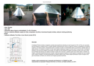 lucas bambozzi
xxiii
• título: Pêndulo
• data: 2005
• dimensões (altura, largura e profundidade): 21 x 20 x 30 metros
• técnica e materiais utilizados: projetor de vídeo, computador, microfone, transmissor/receptor wireless, webcam, tracking positioning
system
• softwares utilizados: Pure Data e Linux Ubuntu (versão 20110)
descrição:
A instalação Pêndulo remete ao imaginário suscitado pela experiência realizada por Léon Foucault em 1851 em Paris, em suas tenta-
tivas de evidenciar a rotação da terra. O projeto realizado inicialmente para o átrio do CCBB-SP consistiu na instalação de um pêndulo
suspenso a 23 metros de altura, atravessando todos os andares do prédio. Da extremidade inferior do mecanismo, instalado dentro do
objeto pendular, foi instalado um projetor de vídeo cujas imagens projetasvam imagens do centro de SP no piso do átrio. A oscilação é
simbolica, uma vez que as imagens é que oscilam, em função do ruído ambiente do saguão de entrada do prédio, bem como a partir
da proximidade das pessoas com relação ao pêndulo, ficando mais “nervosas” e caóticas quanto mais ruidoso estiver o ambiente. As
imagens, produzidas especificamente para o projeto, evidenciam aspectos subjetivos e sociais ligados à ocupação das ruas da região
onde o projeto é instalado. Na versão apresentada na cidade do México foram criadas imagens pendulares a partir de mapas e ima-
gens encontrados na Internet, em cofnronto com imagens gravadas localmente.
trabalho criado inicialmente para a exposição Arte Eletrônica, no CCBB-SP, em 2005
reapresentado na exposição O Espaço Entre Nós e os Outros, na Cidade do México, em 2011
 