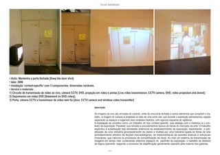 lucas bambozzi
xxvii
• título: Mantenha a porta fechada [Keep the door shut]
• data: 2006
• instalação ‘context-specific’ com 3 componentes. dimensões variáveis.
• técnica e materiais:
1) Circuito de transmissão de video ao vivo, câmera CCTV, DVD, projeção em vídeo e portas [Live video transmission, CCTV camera, DVD, video projection and doors];
2) Depoimento em vídeo DVD [Statement on DVD video];
3) Porta, câmera CCTV e transmissor de video sem fio [door, CCTV camera and wireless video transmitter]
descrição
As imagens ao vivo são enviadas do subsolo, onde há uma porta fechada e outros elementos que compõem o tra-
balho. a imagem do subsolo é projetada ao lado de uma porta real, que durante a exposição permanenceu vigiada
separando os espaços e sugerindo dois contextos distintos, com rigoroso esquema de vigilância.
A instalação se constitui como um trabalho do tipo context-specific: que dialoga com o histórico e o con-
texto da exposição ‘Paralela’ que remete a procedimentos típicos de feiras do mercado da arte. O trabalho
explicitou a substituição das atividades anteriores ao estabelecimento da exposição, explicitando a sub-
stituição de uma indústria [processamento de dados e multas] por uma indústria ligada às feiras de arte
[entretenimento artístico de feições mercadológicas, de implementacao de paredes brancas e estruturas
modulares, que valoriza os processos de comodificação da obra]. Ao criar um sistema de transmissão de
imagens em tempo real, conectando distintos espaços do pavilhão da exposição, o trabalho se desloca
da lógica operante, negando o processo de objetificação geralmente operado pela maioria das galerias.
 