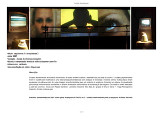 lucas bambozzi
xxxvii
• título: traquitanas 1 e traquitanas 2
• data: 2007
• duração – loops de diversas durações
• técnica: transmissão direta de vídeo via camera sem fio
• dimensões: variáveis
• documentação em vídeo: clique aqui
descrição:
Projetos experimentais envolvendo transmissão de vídeo wireless sujeitos a interferências por parte do público. Os objetos apresentados
foram 1 liquidificador modificado e uma esteira longitudinal fabricada com pedaços de bicicletas e motores velhos. As traquitanas foram
equipadas com câmeras sem fio, cujas imagens eram transmitidas para um conjunto de projetores formando um sistema de visualização
panorâmica em transmissão simultânea ou através de sessões performáticas de manipulação de imagens. Os trabalhos foram realizados
a partir do convívio e trocas com Rejane Cantoni e Leonardo Crescenti, Vera Sala e o grupos O Grivo e Cena 11 (Tiago Romagnani e
Alejandro Ahmed) onde as eper
trabalho apresentado em 2007 como parte da exposição 14x32 no 3 º criada coletivamente para os espaços do Sesc Paulista
 